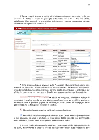 30
A figura a seguir mostra a página inicial do enquadramento de cursos, onde são
discriminados todos os cursos de graduação cadastrados para a IES no Sistema e-MEC,
detalhando código, nome do curso, município sede do curso, nome do coordenador e acesso
às áreas de abrangência do Enade 2015.
A linha selecionada para atividade pelo Procurador Educacional Institucional será
realçada em tom cinza. Os cursos cadastrados no Sistema e-MEC são exibidos, inicialmente,
em ordem alfabética, mas o Sistema Enade permite opções diferenciadas de ordenação: por
código do curso, nome do curso ou coordenador, em ordem ascendente ou descendente.
 Teclas de navegação. Permitem o avanço ou
retrocesso de página, seleção de uma página específica, avanço para a última página ou
retrocesso para a primeira página de informação. Estas teclas de navegação estão
posicionadas na parte superior e inferior da sua tela.
 Permite alterar a ordem de exibição dos dados da coluna.
 Exibe as áreas de abrangência no Enade 2015. Utilize o mouse para selecionar
a mais adequada ao curso de graduação e clique com o botão esquerdo para confirmação.
Caso necessário, utilize a barra de rolagem na parte direita da janela.
O Sistema Enade solicitará confirmação ao PI antes da conclusão do enquadramento
do curso, discriminando o curso e a área de abrangência no Enade 2015 selecionada para
 