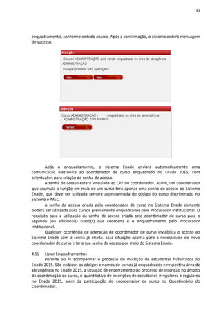 31
enquadramento, conforme exibido abaixo. Após a confirmação, o sistema exibirá mensagem
de sucesso.
Após o enquadramento, o sistema Enade enviará automaticamente uma
comunicação eletrônica ao coordenador de curso enquadrado no Enade 2015, com
orientações para criação de senha de acesso.
A senha de acesso estará vinculada ao CPF do coordenador. Assim, um coordenador
que acumula a função em mais de um curso terá apenas uma senha de acesso ao Sistema
Enade, que deve ser utilizada sempre acompanhada do código do curso discriminado no
Sistema e-MEC.
A senha de acesso criada pelo coordenador de curso no Sistema Enade somente
poderá ser utilizada para cursos previamente enquadrados pelo Procurador Institucional. O
requisito para a utilização da senha de acesso criada pelo coordenador de curso para o
segundo (ou adicionais) curso(s) que coordena é o enquadramento pelo Procurador
Institucional.
Qualquer ocorrência de alteração de coordenador de curso inviabiliza o acesso ao
Sistema Enade com a senha já criada. Essa situação aponta para a necessidade do novo
coordenador de curso criar a sua senha de acesso por meio do Sistema Enade.
4.5) Listar Enquadramentos
Permite ao PI acompanhar o processo de inscrição de estudantes habilitados ao
Enade 2015. São exibidos os códigos e nomes de cursos já enquadrados e respectiva área de
abrangência no Enade 2015, a situação de encerramento do processo de inscrição no âmbito
da coordenação de curso, o quantitativo de inscrições de estudantes irregulares e regulares
no Enade 2015, além da participação do coordenador de curso no Questionário do
Coordenador.
 