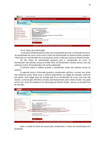 33
4.5.2) Status de autenticação
A consulta individualizada de cada curso enquadrado permite a verificação do nome
do coordenador do curso, assim como o status de autenticação no Sistema Enade, quando é
informado se o coordenador de curso já possui senha criada para acesso ao Sistema Enade.
Há três status de autenticação possíveis para o coordenador de curso: 1)
Coordenador não solicitou acesso ao Enade 2015; 2) Coordenador solicitou acesso, mas não
cadastrou senha; 3) Coordenador com senha cadastrada.
O primeiro status é exibido quando o coordenador ainda não solicitou acesso ao
sistema.
O segundo status é informado quando o coordenador solicitou o acesso, mas ainda
não cadastrou senha. Neste caso, o sistema disponibiliza um código de ativação, conforme
tela abaixo. Este código deve ser enviado pelo PI ao coordenador de curso, caso este não
receba a comunicação eletrônica enviada automaticamente pelo sistema Enade. Isto pode
ocorrer por conta de problemas de sobrecarga do Sistema Enade, comuns no período final
de inscrição.
Após a criação da senha de acesso pelo coordenador, o status de autenticação será
atualizado.
 