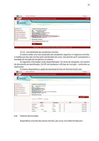 34
4.5.3) Lista detalhada dos estudantes inscritos
O sistema exibe uma lista atualizada dos estudantes regulares e irregulares inscritos,
à medida que eles são inscritos pelo coordenador de curso. Isto permite ao PI acompanhar a
atividade de inscrição de estudantes no sistema.
As seguintes informações serão disponibilizadas: (1) nome do estudante, (2) número
do documento de identificação, (3) CPF do estudante e (4) tipo de inscrição – concluinte ou
ingressante.
O sistema disponibiliza a opção de download da lista em formato Excel (.xls).
4.6) Histórico de Inscrições
Disponibiliza uma lista dos alunos inscritos, por curso, num determinado ano.
 