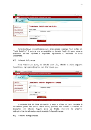 35
Para visualizar, é necessário selecionar o ano desejado no campo “Ano” e clicar em
“Emitir Relatório”. O sistema gera um relatório em formato Excel (.xls), com todos os
estudantes inscritos, regulares e irregulares, ingressantes e concluintes do curso
selecionado.
4.7) Relatório de Presença
Gera relatório por curso, no formato Excel (.xls), listando os alunos regulares
(concluintes e ingressantes) inscritos num determinado ano.
A consulta deve ser feita, informando o ano e o código do curso desejado. O
documento gerado não possui caráter oficial, portanto, não substitui o Relatório de
Estudantes em Situação Regular junto ao Enade, disponível no endereço
eletrônico http://enadeies.inep.gov.br/enadeIes/relatorioPresenca.
4.8) Relatório de Regularidade
 