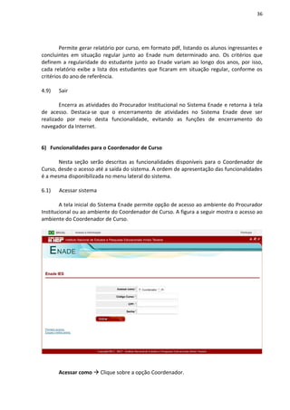 36
Permite gerar relatório por curso, em formato pdf, listando os alunos ingressantes e
concluintes em situação regular junto ao Enade num determinado ano. Os critérios que
definem a regularidade do estudante junto ao Enade variam ao longo dos anos, por isso,
cada relatório exibe a lista dos estudantes que ficaram em situação regular, conforme os
critérios do ano de referência.
4.9) Sair
Encerra as atividades do Procurador Institucional no Sistema Enade e retorna à tela
de acesso. Destaca-se que o encerramento de atividades no Sistema Enade deve ser
realizado por meio desta funcionalidade, evitando as funções de encerramento do
navegador da Internet.
6) Funcionalidades para o Coordenador de Curso
Nesta seção serão descritas as funcionalidades disponíveis para o Coordenador de
Curso, desde o acesso até a saída do sistema. A ordem de apresentação das funcionalidades
é a mesma disponibilizada no menu lateral do sistema.
6.1) Acessar sistema
A tela inicial do Sistema Enade permite opção de acesso ao ambiente do Procurador
Institucional ou ao ambiente do Coordenador de Curso. A figura a seguir mostra o acesso ao
ambiente do Coordenador de Curso.
Acessar como  Clique sobre a opção Coordenador.
 