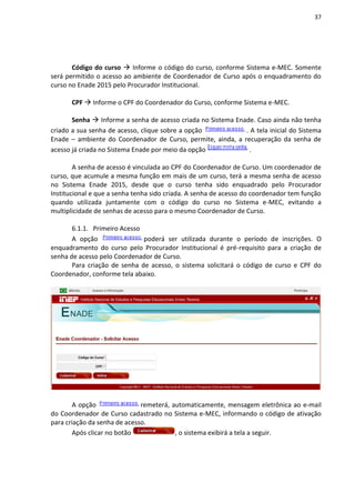 37
Código do curso  Informe o código do curso, conforme Sistema e-MEC. Somente
será permitido o acesso ao ambiente de Coordenador de Curso após o enquadramento do
curso no Enade 2015 pelo Procurador Institucional.
CPF  Informe o CPF do Coordenador do Curso, conforme Sistema e-MEC.
Senha  Informe a senha de acesso criada no Sistema Enade. Caso ainda não tenha
criado a sua senha de acesso, clique sobre a opção . A tela inicial do Sistema
Enade – ambiente do Coordenador de Curso, permite, ainda, a recuperação da senha de
acesso já criada no Sistema Enade por meio da opção .
A senha de acesso é vinculada ao CPF do Coordenador de Curso. Um coordenador de
curso, que acumule a mesma função em mais de um curso, terá a mesma senha de acesso
no Sistema Enade 2015, desde que o curso tenha sido enquadrado pelo Procurador
Institucional e que a senha tenha sido criada. A senha de acesso do coordenador tem função
quando utilizada juntamente com o código do curso no Sistema e-MEC, evitando a
multiplicidade de senhas de acesso para o mesmo Coordenador de Curso.
6.1.1. Primeiro Acesso
A opção poderá ser utilizada durante o período de inscrições. O
enquadramento do curso pelo Procurador Institucional é pré-requisito para a criação de
senha de acesso pelo Coordenador de Curso.
Para criação de senha de acesso, o sistema solicitará o código de curso e CPF do
Coordenador, conforme tela abaixo.
A opção remeterá, automaticamente, mensagem eletrônica ao e-mail
do Coordenador de Curso cadastrado no Sistema e-MEC, informando o código de ativação
para criação da senha de acesso.
Após clicar no botão , o sistema exibirá a tela a seguir.
 