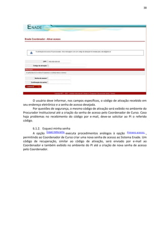 38
O usuário deve informar, nos campos específicos, o código de ativação recebido em
seu endereço eletrônico e a senha de acesso desejada.
Por questões de segurança, o mesmo código de ativação será exibido no ambiente do
Procurador Institucional até a criação da senha de acesso pelo Coordenador de Curso. Caso
haja problemas no recebimento do código por e-mail, deve-se solicitar ao PI o referido
código.
6.1.2. Esqueci minha senha
A opção executa procedimentos análogos à opção ,
permitindo ao Coordenador de Curso criar uma nova senha de acesso ao Sistema Enade. Um
código de recuperação, similar ao código de ativação, será enviado por e-mail ao
Coordenador e também exibido no ambiente do PI até a criação de nova senha de acesso
pelo Coordenador.
 