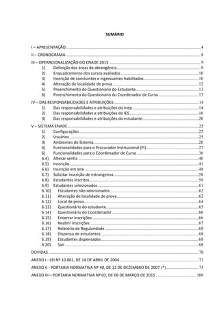 SUMÁRIO
I – APRESENTAÇÃO..........................................................................................................................4
II – CRONOGRAMA ..........................................................................................................................8
III – OPERACIONALIZAÇÃO DO ENADE 2015 ...................................................................................9
1) Definição das áreas de abrangência............................................................................9
2) Enquadramento dos cursos avaliados.......................................................................10
3) Inscrição de concluintes e ingressantes habilitados .................................................10
4) Alteração de localidade de prova..............................................................................12
5) Preenchimento do Questionário do Estudante.........................................................13
6) Preenchimento do Questionário do Coordenador de Curso ....................................13
IV – DAS RESPONSABILIDADES E ATRIBUIÇÕES.............................................................................14
1) Das responsabilidades e atribuições do Inep............................................................14
2) Das responsabilidades e atribuições da IES...............................................................16
3) Das responsabilidades e atribuições do estudante...................................................20
V – SISTEMA ENADE.......................................................................................................................25
1) Configurações............................................................................................................25
2) Usuários.....................................................................................................................25
3) Ambientes do Sistema...............................................................................................26
4) Funcionalidades para o Procurador Institucional (PI)...............................................27
6) Funcionalidades para o Coordenador de Curso........................................................36
6.4) Alterar senha .............................................................................................................40
6.5) Inscrição.....................................................................................................................41
6.6) Inscrição em lote .......................................................................................................48
6.7) Solicitar inscrição de estrangeiros.............................................................................58
6.8) Estudantes inscritos...................................................................................................59
6.9) Estudantes selecionados ...........................................................................................61
6.10) Estudantes não selecionados ................................................................................62
6.11) Alteração de localidade de prova..........................................................................62
6.12) Local de prova........................................................................................................64
6.13) Questionário do estudante....................................................................................65
6.14) Questionário do Coordenador...............................................................................66
6.15) Encerrar inscrições ................................................................................................66
6.16) Reabrir inscrições ..................................................................................................67
6.17) Relatório de Regularidade.....................................................................................68
6.18) Dispensa de estudantes.........................................................................................68
6.19) Estudantes dispensados ........................................................................................68
6.20) Sair.........................................................................................................................68
DÚVIDAS ........................................................................................................................................70
ANEXO I - LEI Nº 10.861, DE 14 DE ABRIL DE 2004........................................................................71
ANEXO II - PORTARIA NORMATIVA Nº 40, DE 12 DE DEZEMBRO DE 2007 (*).............................75
ANEXO III – PORTARIA NORMATIVA Nº 03, DE 06 DE MARÇO DE 2015.....................................106
 