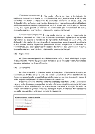 40
 Esta opção informa ao Inep a inexistência de
concluintes habilitados ao Enade 2015. O processo de inscrição espera que a IES inscreva
concluintes ou declare a inexistência de concluintes habilitados ao Enade 2015. Esta
declaração inibirá as funções para inscrição de concluintes e somente poderá ser utilizada se
não houver nenhum concluinte previamente inscrito. Respeitados os controles do Sistema
Enade, esta opção poderá ser marcada ou desmarcada pelo Coordenador de Curso,
observados os prazos para inscrições estabelecidos no presente Manual.
 Esta opção informa ao Inep a inexistência de
ingressantes habilitados ao Enade 2015. O processo de inscrição espera que a IES inscreva
ingressantes ou declare a inexistência de ingressantes habilitados ao Enade 2015. Esta
declaração inibirá as funções para inscrição de ingressantes e somente poderá ser utilizada
se não houver nenhum ingressante previamente inscrito. Respeitados os controles do
Sistema Enade, esta opção poderá ser marcada ou desmarcada pelo Coordenador de Curso,
observados os prazos para inscrições estabelecidos no presente Manual.
6.3) Página inicial
Esta funcionalidade permite ao Coordenador de curso, a partir de qualquer posição
do seu ambiente, retornar à página inicial. Destaca-se que a utilização dessa funcionalidade
abandona a atividade em desenvolvimento.
6.4) Alterar senha
Esta função permite, a qualquer tempo, a alteração da própria senha de acesso ao
Sistema Enade. Destaca-se que a senha de acesso é vinculada ao CPF do Coordenador de
Curso e, uma vez alterada, tem validade para todos os cursos que coordena, dentre os que já
foram enquadrados pelo Procurador Institucional no Enade 2015.
O coordenador deve informar, conforme solicitado pelo Sistema Enade, a senha atual
e a nova senha de acesso, observando o formato mínimo de oito dígitos, combinando letras
e algarismos. Após a confirmação, o Sistema Enade procederá a alteração da senha de
acesso, emitindo mensagem de sucesso ou mensagem de erro. Neste caso, deve-se repetir a
operação, observando os critérios de formato da nova senha.
 