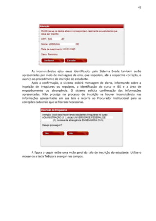 42
As inconsistências e/ou erros identificados pelo Sistema Enade também serão
apresentadas por meio de mensagens de erro, que impedem, até a respectiva correção, o
avanço no procedimento de inscrição do estudante.
Após a confirmação, o sistema exibirá mensagem de alerta, informando sobre a
inscrição de irregulares ou regulares, a identificação do curso e IES e a área de
enquadramento ou abrangência. O sistema solicita confirmação das informações
apresentadas. Não prossiga no processo de inscrição se houver inconsistência nas
informações apresentadas em sua tela e recorra ao Procurador Institucional para as
correções cadastrais que se fizerem necessárias.
A figura a seguir exibe uma visão geral da tela de inscrição do estudante. Utilize o
mouse ou a tecla TAB para avançar nos campos.
 