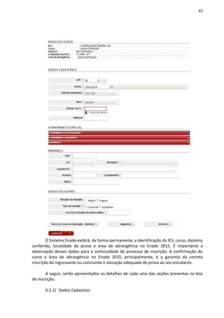 43
O Sistema Enade exibirá, de forma permanente, a identificação da IES, curso, diploma
conferido, localidade de prova e área de abrangência no Enade 2015. É importante a
observação desses dados para a continuidade do processo de inscrição. A confirmação do
curso e área de abrangência no Enade 2015, principalmente, é a garantia da correta
inscrição do ingressante ou concluinte e alocação adequada de prova ao seu estudante.
A seguir, serão apresentados os detalhes de cada uma das seções presentes na tela
de inscrição.
6.5.1) Dados Cadastrais
 