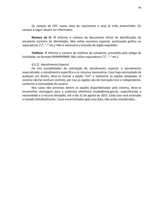 44
Os campos de CPF, nome, data de nascimento e sexo já virão preenchidos. Os
campos a seguir devem ser informados.
Número da CI  Informe o número do documento oficial de identificação do
estudante (carteira de identidade). Não utilize caractere especial, acentuação gráfica ou
separadores (“/”, “-“ etc.). Não é necessária a inclusão do órgão expedidor.
Telefone  Informe o número de telefone do estudante, precedido pelo código da
localidade, no formato 99999999999. Não utilize separadores (“/”, “-“ etc.).
6.5.2) Atendimento Especial
Há três possibilidades de solicitação de atendimento especial: o atendimento
especializado, o atendimento específico e os recursos necessários. Caso haja necessidade de
qualquer um destes, deve-se marcar a opção “sim” e selecionar as opções desejadas. O
sistema não faz nenhum controle, por isso as opções são de marcação livre e independente,
conforme a necessidade do usuário.
Nos casos não previstos dentre as opções disponibilizadas pelo sistema, deve-se
encaminhar mensagem para o endereço eletrônico enade@inep.gov.br, especificando a
necessidade e o recurso desejado, até o dia 31 de agosto de 2015. Cada caso será analisado
e tratado individualmente. Casos encaminhados após esta data, não serão considerados.
 
