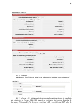 45
6.5.3) Endereço
Nesta seção, as informações deverão ser preenchidas conforme explicado a seguir.
CEP  Informe o CEP (Código de Endereçamento Postal) do endereço de residência
do estudante, no formato 99999999, segundo a codificação da Empresa Brasileira de
Correios e Telégrafos (EBCT). O sistema requisitará a UF e município da EBCT, além de
 
