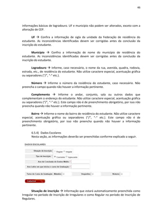 46
informações básicas de logradouro. UF e município não podem ser alterados, exceto com a
alteração de CEP.
UF  Confira a informação de sigla da unidade da Federação de residência do
estudante. As inconsistências identificadas devem ser corrigidas antes da conclusão da
inscrição do estudante.
Município  Confira a informação de nome do município de residência do
estudante. As inconsistências identificadas devem ser corrigidas antes da conclusão da
inscrição do estudante.
Logradouro  Informe, caso necessário, o nome da rua, avenida, quadra, rodovia,
estrada, etc., de residência do estudante. Não utilize caractere especial, acentuação gráfica
ou separadores (“/”, “-“ etc.).
Número  Informe o número da residência do estudante, caso necessário. Não
preencha o campo quando não houver a informação pertinente.
Complemento  Informe o andar, conjunto, sala ou outros dados que
complementam o endereço do estudante. Não utilize caractere especial, acentuação gráfica
ou separadores (“/”, “-“ etc.). Este campo não é de preenchimento obrigatório, por isso não
preencha quando não houver a informação pertinente.
Bairro  Informe o nome do bairro de residência do estudante. Não utilize caractere
especial, acentuação gráfica ou separadores (“/”, “-“ etc.). Este campo não é de
preenchimento obrigatório, por isso não preencha quando não houver a informação
pertinente.
6.5.4) Dados Escolares
Nesta seção, as informações deverão ser preenchidas conforme explicado a seguir.
Situação de inscrição  Informação que estará automaticamente preenchida como
Irregular no período de Inscrição de Irregulares e como Regular no período de Inscrição de
Regulares.
 