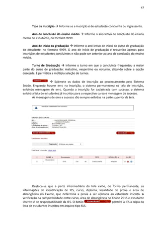 47
Tipo de inscrição  Informe se a inscrição é de estudante concluinte ou ingressante.
Ano de conclusão do ensino médio  Informe o ano letivo de conclusão do ensino
médio do estudante, no formato 9999.
Ano de início da graduação  Informe o ano letivo de início do curso de graduação
do estudante, no formato 9999. O ano de início de graduação é requerido apenas para
inscrições de estudantes concluintes e não pode ser anterior ao ano de conclusão do ensino
médio.
Turno de Graduação  Informe o turno em que o concluinte frequentou a maior
parte do curso de graduação: matutino, vespertino ou noturno, clicando sobre a opção
desejada. É permitida a múltipla seleção de turnos.
 Submete os dados de inscrição ao processamento pelo Sistema
Enade. Enquanto houver erro na inscrição, o sistema permanecerá na tela de inscrição,
exibindo mensagem de erro. Quando a inscrição for cadastrada com sucesso, o sistema
exibirá a lista de estudantes já inscritos para o respectivo curso e mensagem de sucesso.
As mensagens de erro e sucesso são sempre exibidas na parte superior da tela.
Destaca-se que a parte intermediária da tela exibe, de forma permanente, as
informações de identificação de IES, curso, diploma, localidade de prova e área de
abrangência no Exame, que determina a prova a ser aplicada ao estudante inscrito. A
verificação da compatibilidade entre curso, área de abrangência no Enade 2015 e estudante
inscrito é de responsabilidade da IES. O botão permite à IES a cópia da
lista de estudantes inscritos em arquivo tipo XLS.
 