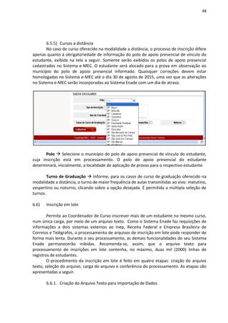 48
6.5.5) Cursos a distância
No caso de curso oferecido na modalidade a distância, o processo de inscrição difere
apenas quanto à obrigatoriedade de informação do polo de apoio presencial de vínculo do
estudante, exibida na tela a seguir. Somente serão exibidos os polos de apoio presencial
cadastrados no Sistema e-MEC. O estudante será alocado para a prova em observação ao
município do polo de apoio presencial informado. Quaisquer correções devem estar
homologadas no Sistema e-MEC até o dia 30 de agosto de 2015, uma vez que as alterações
no Sistema e-MEC serão incorporadas ao Sistema Enade com um dia de atraso.
Polo  Selecione o município do polo de apoio presencial de vínculo do estudante,
cuja inscrição está em processamento. O polo de apoio presencial do estudante
determinará, inicialmente, a localidade de aplicação de provas para o respectivo estudante.
Turno de Graduação  Informe, para os casos de curso de graduação oferecido na
modalidade a distância, o turno de maior frequência de aulas transmitidas ao vivo: matutino,
vespertino ou noturno, clicando sobre a opção desejada. É permitida a múltipla seleção de
turnos.
6.6) Inscrição em lote
Permite ao Coordenador de Curso inscrever mais de um estudante no mesmo curso,
num única carga, por meio de um arquivo texto. Como o Sistema Enade faz requisições de
informações a dois sistemas externos ao Inep, Receita Federal e Empresa Brasileira de
Correios e Telégrafos, o processamento de arquivos de inscrição em lote pode responder de
forma mais lenta. Durante o seu processamento, as demais funcionalidades do seu Sistema
Enade permanecerão inibidas. Recomenda-se, assim, que o arquivo texto para
processamento de inscrições em lote contenha, no máximo, duas mil (2000) linhas de
registros de estudantes.
O procedimento da inscrição em lote é feito em quatro etapas: criação do arquivo
texto, seleção do arquivo, carga do arquivo e conferência do processamento. As etapas são
apresentadas a seguir.
6.6.1. Criação do Arquivo Texto para Importação de Dados
 