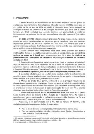 4
I – APRESENTAÇÃO
O Exame Nacional de Desempenho dos Estudantes (Enade) é um dos pilares da
avaliação do Sistema Nacional de Avaliação da Educação Superior (SINAES), criado pela Lei
nº. 10.861, de 14 de abril de 2004. O SINAES é composto, ainda, pelos processos de
Avaliação de Cursos de Graduação e de Avaliação Institucional que, junto com o Enade,
formam um ‘tripé’ avaliativo que permite conhecer em profundidade o modo de
funcionamento e a qualidade dos cursos e instituições de educação superior (IES) de todo o
Brasil.
Em 2015, o SINAES está completando onze anos. Ao longo desse período, o sistema
passou por muitas transformações, ao tempo em que se consolidou como uma das mais
importantes políticas de educação superior do país, dada sua contribuição para o
aprimoramento da qualidade da oferta desse nível de ensino e, ainda, para a construção de
outras políticas, como as de financiamento e expansão.
O Enade também está completando onze anos, tendo passado por diversas
modificações. Dentre as inovações mais recentes, estão o tempo mínimo de permanência
no local de prova, de 1 (uma) hora, implementado em 2013, além da exigência de
preenchimento do Questionário do Estudante e da publicação do Manual do Estudante,
adotadas em 2014.
O Questionário do Estudante é parte integrante do Enade e, conforme a Portaria nº
40/2007, republicada em 29 de dezembro de 2010, deve ser respondido por todos os
concluintes inscritos no Exame. Ele é disponibilizado no site do Instituto Nacional de Estudos
e Pesquisas Educacionais Anísio Teixeira (Inep) a partir de 30 (trinta) dias antes da prova e,
caso o estudante não o preencha, fica em situação de irregularidade perante o Enade.
O Manual do Estudante, por sua vez, tem como objetivo ampliar o conhecimento do
concluinte sobre o Enade, auxiliando-o no reconhecimento do seu papel e responsabilidade
diante de todas as etapas de inscrição e realização da prova.
O Manual do Enade 2015, porém, continuará a ser o principal instrumento de
divulgação dos procedimentos relativos ao Exame, em apoio a instituições, coordenadores
de curso e procuradores educacionais institucionais1
(PI). Ele contém o cronograma e todas
as orientações técnicas indispensáveis à operacionalização do Enade em 2015, estando
disponível para download no Portal do Inep (http://portal.inep.gov.br).
O Enade será realizado no dia 22 de novembro de 2015, com início às 13 (treze)
horas, horário oficial de Brasília e terá duração de 4 (quatro) horas. As regras e
procedimentos para a participação e realização do exame estão dispostos na Portaria
Normativa nº 032
, de 6 de março de 2015 (Anexo III deste Manual).
Neste ano, e em conformidade com o Art. 33-E da Portaria nº 40/2007, serão
avaliados os estudantes dos cursos do Ano III, quais sejam:
 Para as áreas: Ciências Sociais Aplicadas, Ciências Humanas e áreas afins;
 Para os eixos tecnológicos: Gestão e Negócios, Apoio Escolar, Hospitalidade e
Lazer, Produção Cultural e Design.
1 O Procurador Educacional Institucional (PI), instituído pela Portaria Normativa nº 40, de 12 de dezembro de
2007, em sua atual redação, é o principal interlocutor entre o MEC e a IES.
2 Portaria publicada no DOU de 9 de março de 2015.
 