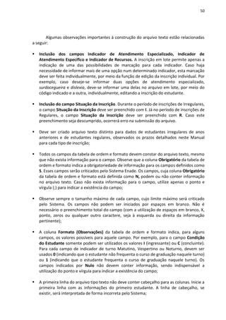 50
Algumas observações importantes à construção do arquivo texto estão relacionadas
a seguir:
 Inclusão dos campos Indicador de Atendimento Especializado, Indicador de
Atendimento Específico e Indicador de Recursos. A inscrição em lote permite apenas a
indicação de uma das possibilidades de marcação para cada indicador. Caso haja
necessidade de informar mais de uma opção num determinado indicador, esta marcação
deve ser feita individualmente, por meio da função de edição da inscrição individual. Por
exemplo, caso deseje-se informar duas opções de atendimento especializado,
surdocegueira e dislexia, deve-se informar uma delas no arquivo em lote, por meio do
código indicado e a outra, individualmente, editando a inscrição do estudante.
 Inclusão do campo Situação da Inscrição. Durante o período de inscrições de Irregulares,
o campo Situação da Inscrição deve ser preenchido com I. Já no período de inscrições de
Regulares, o campo Situação da Inscrição deve ser preenchido com R. Caso este
preenchimento seja descumprido, ocorrerá erro na submissão do arquivo.
 Deve ser criado arquivo texto distinto para dados de estudantes irregulares de anos
anteriores e de estudantes regulares, observados os prazos detalhados neste Manual
para cada tipo de inscrição;
 Todos os campos da tabela de ordem e formato devem constar do arquivo texto, mesmo
que não exista informação para o campo. Observe que a coluna Obrigatório da tabela de
ordem e formato indica a obrigatoriedade de informação para os campos definidos como
S. Esses campos serão criticados pelo Sistema Enade. Os campos, cuja coluna Obrigatório
da tabela de ordem e formato está definida como N, podem ou não conter informação
no arquivo texto. Caso não exista informação para o campo, utilize apenas o ponto e
vírgula (;) para indicar a existência do campo;
 Observe sempre o tamanho máximo de cada campo, cujo limite máximo será criticado
pelo Sistema. Os campos não podem ser iniciados por espaços em branco. Não é
necessário o preenchimento total do campo (com a utilização de espaços em branco, X,
ponto, zeros ou qualquer outro caractere, seja à esquerda ou direita da informação
pertinente);
 A coluna Formato (Observações) da tabela de ordem e formato indica, para alguns
campos, os valores possíveis para aquele campo. Por exemplo, para o campo Condição
do Estudante somente podem ser utilizados os valores I (ingressante) ou C (concluinte).
Para cada campo de indicador de turno Matutino, Vespertino ou Noturno, devem ser
usados 0 (indicando que o estudante não frequenta o curso de graduação naquele turno)
ou 1 (indicando que o estudante frequenta o curso de graduação naquele turno). Os
campos indicados por Nulo não devem conter informação, sendo indispensável a
utilização do ponto e vírgula para indicar a existência do campo;
 A primeira linha do arquivo tipo texto não deve conter cabeçalho para as colunas. Inicie a
primeira linha com as informações do primeiro estudante. A linha de cabeçalho, se
existir, será interpretada de forma incorreta pelo Sistema;
 