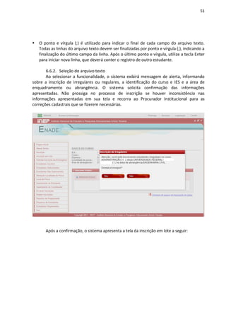 51
 O ponto e vírgula (;) é utilizado para indicar o final de cada campo do arquivo texto.
Todas as linhas do arquivo texto devem ser finalizadas por ponto e vírgula (;), indicando a
finalização do último campo da linha. Após o último ponto e vírgula, utilize a tecla Enter
para iniciar nova linha, que deverá conter o registro de outro estudante.
6.6.2. Seleção do arquivo texto
Ao selecionar a funcionalidade, o sistema exibirá mensagem de alerta, informando
sobre a inscrição de irregulares ou regulares, a identificação do curso e IES e a área de
enquadramento ou abrangência. O sistema solicita confirmação das informações
apresentadas. Não prossiga no processo de inscrição se houver inconsistência nas
informações apresentadas em sua tela e recorra ao Procurador Institucional para as
correções cadastrais que se fizerem necessárias.
Após a confirmação, o sistema apresenta a tela da inscrição em lote a seguir:
 