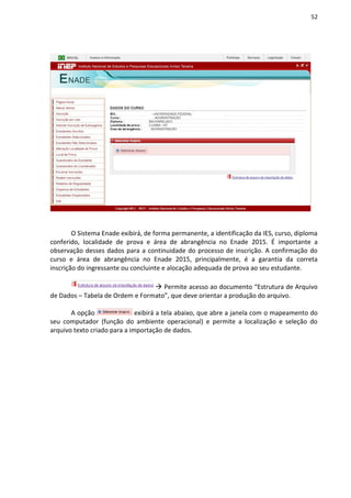 52
O Sistema Enade exibirá, de forma permanente, a identificação da IES, curso, diploma
conferido, localidade de prova e área de abrangência no Enade 2015. É importante a
observação desses dados para a continuidade do processo de inscrição. A confirmação do
curso e área de abrangência no Enade 2015, principalmente, é a garantia da correta
inscrição do ingressante ou concluinte e alocação adequada de prova ao seu estudante.
 Permite acesso ao documento “Estrutura de Arquivo
de Dados – Tabela de Ordem e Formato”, que deve orientar a produção do arquivo.
A opção exibirá a tela abaixo, que abre a janela com o mapeamento do
seu computador (função do ambiente operacional) e permite a localização e seleção do
arquivo texto criado para a importação de dados.
 