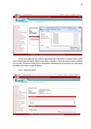 53
Utilize as funções do seu sistema operacional para identificar o arquivo texto criado
para a importação de dados. Observe que após a seleção, o nome do arquivo texto é exibido
em sua tela. O Sistema Enade fará as verificações indispensáveis ao processo de importação
de dados e permitirá a carga de dados.
6.6.3. Carga dos dados
 