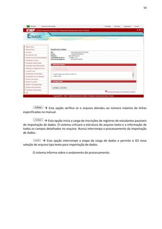 54
 Esta opção verifica se o arquivo atendeu ao número máximo de linhas
especificadas no manual.
 Esta opção inicia a carga de inscrições de registros de estudantes passíveis
de importação de dados. O sistema criticará a estrutura do arquivo texto e a informação de
todos os campos detalhados no arquivo. Nunca interrompa o processamento da importação
de dados.
 Esta opção interrompe a etapa de carga de dados e permite à IES nova
seleção de arquivo tipo texto para importação de dados.
O sistema informa sobre o andamento do processamento.
 