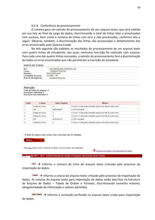 56
6.6.4. Conferência do processamento
O sistema gera um extrato do processamento do seu arquivo texto, que será exibido
em sua tela ao final da carga de dados, discriminando o total de linhas lidas e processadas
com sucesso, bem como o número de linhas com erro e não processadas, conforme tela a
seguir. Observe, também, a discriminação das linhas não processadas e detalhamento dos
erros encontrados pelo Sistema Enade.
Na tela seguinte são exibidos os resultados do processamento de um arquivo texto
com quatro linhas de estudantes, das quais nenhuma inscrição foi realizada com sucesso.
Para cada uma das quatro linhas recusadas, o extrato do processamento fará a discriminação
de todos os erros encontrados que não permitiram a inscrição do estudante.
 Informa o número da linha do arquivo texto criticado pelo processo de
importação de dados.
 Informa a coluna do arquivo texto criticada pelo processo de importação de
dados. As colunas do arquivo texto para importação de dados estão descritas na Estrutura
de Arquivo de Dados – Tabela de Ordem e Formato, discriminando tamanho máximo,
obrigatoriedade da informação e valores admitidos.
 Informa o conteúdo verificado no arquivo texto criado para importação
de dados.
 