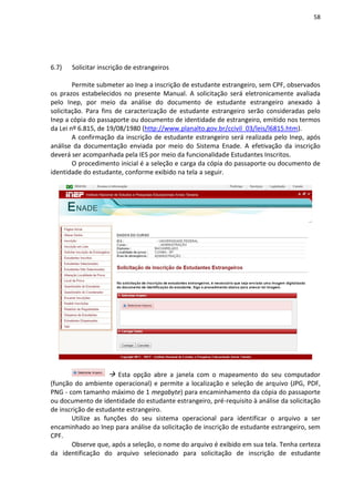 58
6.7) Solicitar inscrição de estrangeiros
Permite submeter ao Inep a inscrição de estudante estrangeiro, sem CPF, observados
os prazos estabelecidos no presente Manual. A solicitação será eletronicamente avaliada
pelo Inep, por meio da análise do documento de estudante estrangeiro anexado à
solicitação. Para fins de caracterização de estudante estrangeiro serão consideradas pelo
Inep a cópia do passaporte ou documento de identidade de estrangeiro, emitido nos termos
da Lei nº 6.815, de 19/08/1980 (http://www.planalto.gov.br/ccivil_03/leis/l6815.htm).
A confirmação da inscrição de estudante estrangeiro será realizada pelo Inep, após
análise da documentação enviada por meio do Sistema Enade. A efetivação da inscrição
deverá ser acompanhada pela IES por meio da funcionalidade Estudantes Inscritos.
O procedimento inicial é a seleção e carga da cópia do passaporte ou documento de
identidade do estudante, conforme exibido na tela a seguir.
 Esta opção abre a janela com o mapeamento do seu computador
(função do ambiente operacional) e permite a localização e seleção de arquivo (JPG, PDF,
PNG - com tamanho máximo de 1 megabyte) para encaminhamento da cópia do passaporte
ou documento de identidade do estudante estrangeiro, pré-requisito à análise da solicitação
de inscrição de estudante estrangeiro.
Utilize as funções do seu sistema operacional para identificar o arquivo a ser
encaminhado ao Inep para análise da solicitação de inscrição de estudante estrangeiro, sem
CPF.
Observe que, após a seleção, o nome do arquivo é exibido em sua tela. Tenha certeza
da identificação do arquivo selecionado para solicitação de inscrição de estudante
 