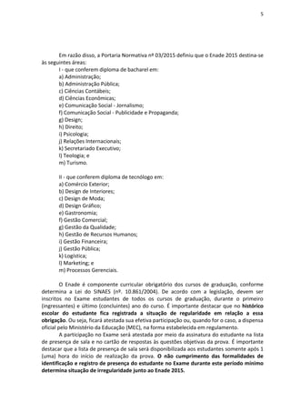 5
Em razão disso, a Portaria Normativa nº 03/2015 definiu que o Enade 2015 destina-se
às seguintes áreas:
I - que conferem diploma de bacharel em:
a) Administração;
b) Administração Pública;
c) Ciências Contábeis;
d) Ciências Econômicas;
e) Comunicação Social - Jornalismo;
f) Comunicação Social - Publicidade e Propaganda;
g) Design;
h) Direito;
i) Psicologia;
j) Relações Internacionais;
k) Secretariado Executivo;
l) Teologia; e
m) Turismo.
II - que conferem diploma de tecnólogo em:
a) Comércio Exterior;
b) Design de Interiores;
c) Design de Moda;
d) Design Gráfico;
e) Gastronomia;
f) Gestão Comercial;
g) Gestão da Qualidade;
h) Gestão de Recursos Humanos;
i) Gestão Financeira;
j) Gestão Pública;
k) Logística;
l) Marketing; e
m) Processos Gerenciais.
O Enade é componente curricular obrigatório dos cursos de graduação, conforme
determina a Lei do SINAES (nº. 10.861/2004). De acordo com a legislação, devem ser
inscritos no Exame estudantes de todos os cursos de graduação, durante o primeiro
(ingressantes) e último (concluintes) ano do curso. É importante destacar que no histórico
escolar do estudante fica registrada a situação de regularidade em relação a essa
obrigação. Ou seja, ficará atestada sua efetiva participação ou, quando for o caso, a dispensa
oficial pelo Ministério da Educação (MEC), na forma estabelecida em regulamento.
A participação no Exame será atestada por meio da assinatura do estudante na lista
de presença de sala e no cartão de respostas às questões objetivas da prova. É importante
destacar que a lista de presença de sala será disponibilizada aos estudantes somente após 1
(uma) hora do início de realização da prova. O não cumprimento das formalidades de
identificação e registro de presença do estudante no Exame durante este período mínimo
determina situação de irregularidade junto ao Enade 2015.
 
