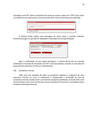 59
estrangeiro sem CPF. Após a conferência do nome do arquivo, clique em para iniciar
a transferência do arquivo para o Sistema Enade 2015. Nunca interrompa esta operação.
O Sistema Enade exibirá uma mensagem de alerta sobre a inscrição realizada.
Somente prossiga se o período for adequado à solicitação da inscrição desejada.
Após a confirmação de que deseja prosseguir, o sistema abrirá tela de inscrição
semelhante à inscrição do estudante com CPF. Caso haja dúvidas, consulte as instruções de
preenchimento descritas no item 6.5. deste Manual.
6.8) Estudantes inscritos
Exibe uma lista completa de todos os estudantes regulares e irregulares de anos
anteriores inscritos no curso. É importante e indispensável a verificação da lista de
estudantes inscritos visando evitar a omissão de estudantes habilitados ao Enade 2015, bem
como certificar-se do curso correto para o qual o estudante foi inscrito e a localidade onde o
estudante participará da prova.
 