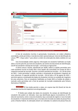 60
A lista de estudantes inscritos é apresentada, inicialmente, em ordem alfabética
ascendente, sendo permitida a inversão da ordem apresentada por meio da identificação da
coluna . Clique sobre para alterar a ordem de ordenação dos dados exibidos em sua
tela.
Esta funcionalidade exibirá algumas informações do estudante habilitado ao Enade
2015 e inscrito pela IES: (1) nome do estudante, (2) número do documento de identificação,
(3) CPF do estudante e (4) tipo de inscrição – concluinte ou ingressante.
A última coluna à direita, identificada por AÇÃO, exibirá as opções permitidas para
cada estudante inscrito no Enade 2015. Essas opções são controladas em função do tipo e
respectivo período de inscrição. Durante o primeiro período de inscrição – 15 a 26 de junho
de 2015 – serão permitidas a edição, exclusão e visualização de estudantes irregulares de
anos anteriores. O segundo período de inscrição – 06 de julho a 07 de agosto de 2015 –
permitirá apenas a visualização dos dados de estudantes inscritos na condição de irregulares
de anos anteriores. Para os estudantes habilitados ao Enade 2015 as funções de edição e
exclusão serão permitidas até o final do período de inscrição estabelecido pela Portaria
Normativa nº 08/2015.
 Este botão permite a cópia, em arquivo tipo XLS (Excel) da lista de
estudantes inscritos do respectivo curso de graduação.
 Botão para edição dos dados do estudante. Os campos de identificação do
estudante não podem ser alterados. Caso seja identificada alguma inconsistência no CPF,
data de nascimento, nome e sexo do estudante, faça a exclusão do registro e nova inscrição
do estudante. É importante lembrar que a inscrição está vinculada aos dados da pessoa física
junto à Receita Federal. As alterações devem ser realizadas no cadastro de pessoa física da
 