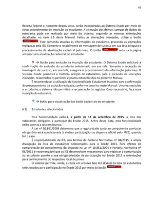 61
Receita Federal e, somente depois disso, serão incorporadas ao Sistema Enade por meio de
novo procedimento de inscrição do estudante. A alteração dos demais campos de dados do
estudante pode ser realizada por meio do sistema, seguindo as mesmas orientações
detalhadas no item 6.5 deste Manual. Feitas as alterações desejadas, utilize o botão
. Este comando atualiza as informações do estudante, gravando as alterações
realizadas pela IES. Somente o recebimento de mensagem de sucesso em sua tela assegura o
processamento da atualização cadastral pelo Inep. O botão retorna à página
anterior sem atualização cadastral do estudante.
 Botão para exclusão da inscrição do estudante. O Sistema Enade solicitará a
confirmação da exclusão do estudante selecionado em sua tela. Somente a recepção de
mensagem de sucesso, em sua tela, assegura o processamento da informação pelo Inep. O
Sistema Enade permitirá a múltipla seleção de estudantes para a exclusão de inscrições
indevidas, respeitados os períodos e prazos estabelecidos no presente Manual.
É recomendável a utilização da funcionalidade Estudantes Inscritos para confirmação
do processamento da exclusão realizada, conforme descrito neste Manual. Uma vez excluído
o estudante, o sistema não permitirá a recuperação do registro. Caso necessário, faça nova
inscrição do estudante.
 Botão para visualização dos dados cadastrais do estudante.
6.9) Estudantes selecionados
Esta funcionalidade exibirá, a partir de 18 de setembro de 2015, a lista dos
estudantes obrigados a participar do Enade 2015. Antes desta data, esta funcionalidade
exibe apenas a tela em branco.
A Lei nº 10.861/2004 determina que a regularidade junto ao componente curricular
obrigatório está condicionada à efetiva participação ou dispensa oficial pelo MEC, quando
for o caso.
É responsabilidade da IES, nos termos da Portaria Normativa nº 08/2015, a ampla
divulgação da lista de estudantes selecionados para o Enade 2015. Para efeitos de
comprovação do cumprimento do disposto na Lei nº 10.861/2004 e Portaria Normativa nº
08/2015 é recomendável que as IES desenvolvam mecanismos para registrar a comunicação
ao estudante quanto a sua obrigatoriedade de participação no Enade 2015 e orientações
para conhecimento do respectivo local de prova.
O sistema permite, ainda, a cópia em arquivo tipo XLS (Excel) da lista de estudantes
selecionados para participação no Enade 2015 por meio do botão .
 
