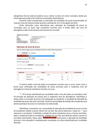 63
obrigatórias fora da sede do próprio curso, realizar a prova em outro município, desde que
informado pela própria IES conforme orientações deste Manual.
Somente serão consideradas as alterações de localidade de prova encaminhadas ao
Inep por meio do Sistema Enade durante o período de 12 a 31 de agosto de 2015.
Serão oferecidas como alternativas para alteração de localidade de prova os
municípios para os quais haja estudantes inscritos para o Enade 2015, por área de
abrangência, após encerramento do processo de inscrição.
O sistema exibe a lista de todos os estudantes inscritos para o curso, assim como a
janela para verificação das localidades de prova previstas para a respectiva área de
abrangência e total de estudantes inscritos no curso.
 O campo identificado por Localidade exibe a lista de todos os municípios onde
há previsão de aplicação de provas para a respectiva área de abrangência. Identifique e
clique sobre o município de prova mais adequado ao estudante. A atividade de alteração de
localidade de prova não está concluída. Ainda há necessidade de seleção dos estudantes que
devem participar da prova no município ora selecionado.
Identifique o estudante com necessidade de alteração de localidade de prova na lista
de estudantes exibida na parte inferior de sua tela. Na coluna Selecionar, clique em para
selecionar o estudante. É admitida a seleção de vários estudantes para o mesmo município.
Após a seleção de todos os estudantes, exibidos em sua tela, que deverão realizar a prova no
município selecionado, clique sobre para gravar a alteração de localidade
de prova. Essa alteração é imediatamente visualizada na coluna identificada por Localidade
Alterada.
 