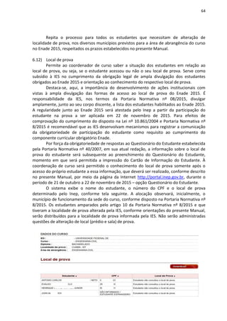 64
Repita o processo para todos os estudantes que necessitam de alteração de
localidade de prova, nos diversos municípios previstos para a área de abrangência do curso
no Enade 2015, respeitados os prazos estabelecidos no presente Manual.
6.12) Local de prova
Permite ao coordenador de curso saber a situação dos estudantes em relação ao
local de prova, ou seja, se o estudante acessou ou não o seu local de prova. Serve como
subsídio à IES no cumprimento da obrigação legal de ampla divulgação dos estudantes
obrigados ao Enade 2015 e orientação ao conhecimento do respectivo local de prova.
Destaca-se, aqui, a importância do desenvolvimento de ações institucionais com
vistas à ampla divulgação das formas de acesso ao local de prova do Enade 2015. É
responsabilidade da IES, nos termos da Portaria Normativa nº 08/2015, divulgar
amplamente, junto ao seu corpo discente, a lista dos estudantes habilitados ao Enade 2015.
A regularidade junto ao Enade 2015 será atestada pelo Inep a partir da participação do
estudante na prova a ser aplicada em 22 de novembro de 2015. Para efeitos de
comprovação do cumprimento do disposto na Lei nº 10.861/2004 e Portaria Normativa nº
8/2015 é recomendável que as IES desenvolvam mecanismos para registrar a comunicação
da obrigatoriedade de participação do estudante como requisito ao cumprimento do
componente curricular obrigatório Enade.
Por força da obrigatoriedade de respostas ao Questionário do Estudante estabelecida
pela Portaria Normativa nº 40/2007, em sua atual redação, a informação sobre o local de
prova do estudante será subsequente ao preenchimento do Questionário do Estudante,
momento em que será permitida a impressão do Cartão de Informação do Estudante. À
coordenação de curso será permitido o conhecimento do local de prova somente após o
acesso do próprio estudante a essa informação, que deverá ser realizado, conforme descrito
no presente Manual, por meio da página da Internet http://portal.inep.gov.br, durante o
período de 21 de outubro a 22 de novembro de 2015 – opção Questionário do Estudante.
O sistema exibe o nome do estudante, o número do CPF e o local de prova
determinado pelo Inep, conforme tela seguinte. A alocação observará, inicialmente, o
município de funcionamento da sede do curso, conforme disposto na Portaria Normativa nº
8/2015. Os estudantes amparados pelo artigo 10 da Portaria Normativa nº 8/2015 e que
tiveram a localidade de prova alterada pela IES, conforme orientações do presente Manual,
serão distribuídos para a localidade de prova informada pela IES. Não serão administradas
questões de alteração de local (prédio e sala) de prova.
 