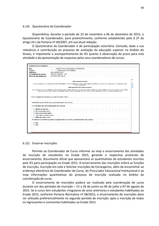 66
6.14) Questionário do Coordenador
Disponibiliza, durante o período de 23 de novembro a 06 de dezembro de 2015, o
Questionário do Coordenador, para preenchimento, conforme estabelecido pelo § 2º do
artigo 33-J da Portaria nº 40/2007, em sua atual redação.
O Questionário do Coordenador é de participação voluntária. Contudo, dada a sua
relevância e contribuição ao processo de avaliação da educação superior no âmbito do
Sinaes, é importante o acompanhamento da IES quanto à observação do prazo para esta
atividade e da apresentação de respostas pelos seus coordenadores de cursos.
6.15) Encerrar inscrições
Permite ao Coordenador de Curso informar ao Inep o encerramento das atividades
de inscrição de estudantes no Enade 2015, gerando o respectivo protocolo de
encerramento, documento oficial que apresentará os quantitativos de estudantes inscritos
pela IES para participação no Enade 2015. O encerramento das inscrições inibirá as funções
de Inscrição, Inscrição em Lote e Solicitar Inscrições de Estrangeiros, além de encaminhar ao
endereço eletrônico do Coordenador de Curso, do Procurador Educacional Institucional e ao
Inep informações quantitativas do processo de inscrição realizado no âmbito da
coordenação de curso.
O encerramento de inscrições poderá ser realizado pela coordenação de curso
durante um dos períodos de inscrição – 15 a 26 de junho ou 06 de julho a 07 de agosto de
2015. Se o curso tem estudantes irregulares de anos anteriores e estudantes habilitados ao
Enade 2015, conforme Portaria Normativa nº 08/2015, o encerramento de inscrições deve
ser utilizado preferencialmente no segundo período de inscrição, após a inscrição de todos
os ingressantes e concluintes habilitados ao Enade 2015.
 