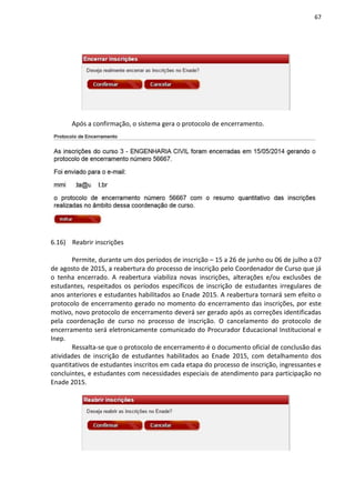 67
Após a confirmação, o sistema gera o protocolo de encerramento.
6.16) Reabrir inscrições
Permite, durante um dos períodos de inscrição – 15 a 26 de junho ou 06 de julho a 07
de agosto de 2015, a reabertura do processo de inscrição pelo Coordenador de Curso que já
o tenha encerrado. A reabertura viabiliza novas inscrições, alterações e/ou exclusões de
estudantes, respeitados os períodos específicos de inscrição de estudantes irregulares de
anos anteriores e estudantes habilitados ao Enade 2015. A reabertura tornará sem efeito o
protocolo de encerramento gerado no momento do encerramento das inscrições, por este
motivo, novo protocolo de encerramento deverá ser gerado após as correções identificadas
pela coordenação de curso no processo de inscrição. O cancelamento do protocolo de
encerramento será eletronicamente comunicado do Procurador Educacional Institucional e
Inep.
Ressalta-se que o protocolo de encerramento é o documento oficial de conclusão das
atividades de inscrição de estudantes habilitados ao Enade 2015, com detalhamento dos
quantitativos de estudantes inscritos em cada etapa do processo de inscrição, ingressantes e
concluintes, e estudantes com necessidades especiais de atendimento para participação no
Enade 2015.
 