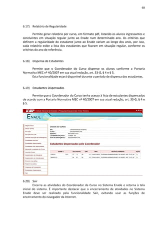 68
6.17) Relatório de Regularidade
Permite gerar relatório por curso, em formato pdf, listando os alunos ingressantes e
concluintes em situação regular junto ao Enade num determinado ano. Os critérios que
definem a regularidade do estudante junto ao Enade variam ao longo dos anos, por isso,
cada relatório exibe a lista dos estudantes que ficaram em situação regular, conforme os
critérios do ano de referência.
6.18) Dispensa de Estudantes
Permite que o Coordenador do Curso dispense os alunos conforme a Portaria
Normativa MEC nº 40/2007 em sua atual redação, art. 33-G, § 4 e § 5.
Esta funcionalidade estará disponível durante o período de dispensa dos estudantes.
6.19) Estudantes Dispensados
Permite que o Coordenador do Curso tenha acesso à lista de estudantes dispensados
de acordo com a Portaria Normativa MEC nº 40/2007 em sua atual redação, art. 33-G, § 4 e
§ 5.
6.20) Sair
Encerra as atividades do Coordenador de Curso no Sistema Enade e retorna à tela
inicial do sistema. É importante destacar que o encerramento de atividades no Sistema
Enade deve ser realizado pela funcionalidade Sair, evitando usar as funções de
encerramento do navegador da Internet.
 