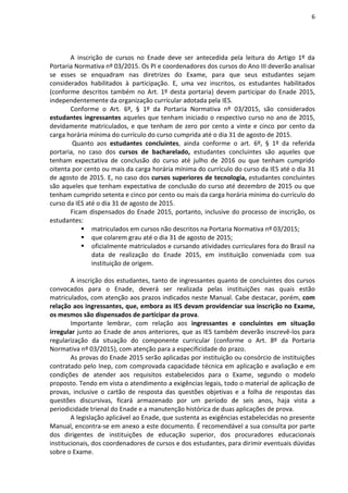 6
A inscrição de cursos no Enade deve ser antecedida pela leitura do Artigo 1º da
Portaria Normativa nº 03/2015. Os PI e coordenadores dos cursos do Ano III deverão analisar
se esses se enquadram nas diretrizes do Exame, para que seus estudantes sejam
considerados habilitados à participação. E, uma vez inscritos, os estudantes habilitados
(conforme descritos também no Art. 1º desta portaria) devem participar do Enade 2015,
independentemente da organização curricular adotada pela IES.
Conforme o Art. 6º, § 1º da Portaria Normativa nº 03/2015, são considerados
estudantes ingressantes aqueles que tenham iniciado o respectivo curso no ano de 2015,
devidamente matriculados, e que tenham de zero por cento a vinte e cinco por cento da
carga horária mínima do currículo do curso cumprida até o dia 31 de agosto de 2015.
Quanto aos estudantes concluintes, ainda conforme o art. 6º, § 1º da referida
portaria, no caso dos cursos de bacharelado, estudantes concluintes são aqueles que
tenham expectativa de conclusão do curso até julho de 2016 ou que tenham cumprido
oitenta por cento ou mais da carga horária mínima do currículo do curso da IES até o dia 31
de agosto de 2015. E, no caso dos cursos superiores de tecnologia, estudantes concluintes
são aqueles que tenham expectativa de conclusão do curso até dezembro de 2015 ou que
tenham cumprido setenta e cinco por cento ou mais da carga horária mínima do currículo do
curso da IES até o dia 31 de agosto de 2015.
Ficam dispensados do Enade 2015, portanto, inclusive do processo de inscrição, os
estudantes:
 matriculados em cursos não descritos na Portaria Normativa nº 03/2015;
 que colarem grau até o dia 31 de agosto de 2015;
 oficialmente matriculados e cursando atividades curriculares fora do Brasil na
data de realização do Enade 2015, em instituição conveniada com sua
instituição de origem.
A inscrição dos estudantes, tanto de ingressantes quanto de concluintes dos cursos
convocados para o Enade, deverá ser realizada pelas instituições nas quais estão
matriculados, com atenção aos prazos indicados neste Manual. Cabe destacar, porém, com
relação aos ingressantes, que, embora as IES devam providenciar sua inscrição no Exame,
os mesmos são dispensados de participar da prova.
Importante lembrar, com relação aos ingressantes e concluintes em situação
irregular junto ao Enade de anos anteriores, que as IES também deverão inscrevê-los para
regularização da situação do componente curricular (conforme o Art. 8º da Portaria
Normativa nº 03/2015), com atenção para a especificidade do prazo.
As provas do Enade 2015 serão aplicadas por instituição ou consórcio de instituições
contratado pelo Inep, com comprovada capacidade técnica em aplicação e avaliação e em
condições de atender aos requisitos estabelecidos para o Exame, segundo o modelo
proposto. Tendo em vista o atendimento a exigências legais, todo o material de aplicação de
provas, inclusive o cartão de resposta das questões objetivas e a folha de respostas das
questões discursivas, ficará armazenado por um período de seis anos, haja vista a
periodicidade trienal do Enade e a manutenção histórica de duas aplicações de prova.
A legislação aplicável ao Enade, que sustenta as exigências estabelecidas no presente
Manual, encontra-se em anexo a este documento. É recomendável a sua consulta por parte
dos dirigentes de instituições de educação superior, dos procuradores educacionais
institucionais, dos coordenadores de cursos e dos estudantes, para dirimir eventuais dúvidas
sobre o Exame.
 