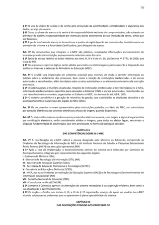 76
§ 5º O uso da chave de acesso e da senha gera presunção da autenticidade, confiabilidade e segurança dos
dados, a cargo do usuário.
§ 6º O uso da chave de acesso e da senha é de responsabilidade exclusiva do compromissário, não cabendo ao
provedor do sistema responsabilidade por eventuais danos decorrentes de uso indevido da senha, ainda que
por terceiros.
§ 7º A perda da chave de acesso ou da senha ou a quebra de sigilo deverão ser comunicadas imediatamente ao
provedor do sistema e à Autoridade Certificadora, para bloqueio de acesso.
Art. 3º Os documentos que integram o e-MEC são públicos, ressalvadas informações exclusivamente de
interesse privado da instituição, expressamente referidas nesta Portaria.
§ 1º Serão de acesso restrito os dados relativos aos itens III, IV e X do art. 16, do Decreto nº 5773, de 2006, que
trata do PDI.
§ 2º Os arquivos e registros digitais serão válidos para todos os efeitos legais e permanecerão à disposição das
auditorias internas e externas do Ministério da Educação (MEC).
Art. 4º O e-MEC será implantado em ambiente acessível pela internet, de modo a permitir informação ao
público sobre o andamento dos processos, bem como a relação de instituições credenciadas e de cursos
autorizados e reconhecidos, além dos dados sobre os atos autorizativos e os elementos relevantes da instrução
processual.
§ 1º O sistema gerará e manterá atualizadas relações de instituições credenciadas e recredenciadas no e-MEC,
informando credenciamento específico para educação a distância (EAD), e cursos autorizados, reconhecidos ou
com reconhecimento renovado, organizadas no Cadastro e-MEC, nos termos do art. 61-A. (NR)
§ 2º O sistema possibilitará a geração de relatórios de gestão, que subsidiarão as atividades decisória e de
acompanhamento e supervisão dos órgãos do MEC (MEC).
Art. 5º Os documentos a serem apresentados pelas instituições poderão, a critério do MEC, ser substituídos
por consulta eletrônica aos sistemas eletrônicos oficiais de origem, quando disponíveis.
Art. 6º Os dados informados e os documentos produzidos eletronicamente, com origem e signatário garantidos
por certificação eletrônica, serão considerados válidos e íntegros, para todos os efeitos legais, ressalvada a
alegação fundamentada de adulteração, que será processada na forma da legislação aplicável.
CAPÍTULO II
DAS COMPETÊNCIAS SOBRE O E-MEC
Art. 7º A coordenação do e-MEC caberá a pessoa designada pelo Ministro da Educação, competindo às
Diretorias de Tecnologia da Informação do MEC e do Instituto Nacional de Estudos e Pesquisas Educacionais
Anísio Teixeira (INEP) sua execução operacional.(NR)
§ 1º Após a fase de implantação, o desenvolvimento ulterior do sistema será orientado por Comissão de
Acompanhamento, integrada por representantes dos seguintes órgãos:
I -Gabinete do Ministro (GM);
II - Diretoria de Tecnologia da Informação (DTI); (NR)
III - Secretaria de Educação Superior (SESu);
IV - Secretaria de Educação Profissional e Tecnológica (SETEC);
V - Secretaria de Educação a Distância (SEED);
VI - INEP, por suas Diretorias de Avaliação da Educação Superior (DAES) e de Tecnologia e Desenvolvimento de
Informação Educacional; (NR)
VII - Conselho Nacional de Educação (CNE);
VIII - Consultoria Jurídica (CONJUR).
§ 2º Compete à Comissão apreciar as alterações do sistema necessárias à sua operação eficiente, bem como à
sua atualização e aperfeiçoamento.
§ 3º Os órgãos referidos nos incisos II, III, e VI do § 1º organizarão serviços de apoio ao usuário do e-MEC
visando solucionar os problemas que se apresentem à plena operabilidade do sistema.
CAPÍTULO III
DAS DISPOSIÇÕES COMUNS AOS PROCESSOS DE
 