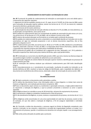 77
CREDENCIAMENTO DE INSTITUIÇÃO E AUTORIZAÇÃO DE CURSO
Art. 8º O protocolo do pedido de credenciamento de instituição ou autorização de curso será obtido após o
cumprimento dos seguintes requisitos:
I - pagamento da taxa de avaliação, prevista no art. 3º, caput, da Lei nº 10.870, de 19 de maio de 2004, exceto
para instituições de educação superior públicas, isentas nos termos do art. 3º, § 5º, da mesma lei, mediante
documento eletrônico, gerado pelo sistema;
II - preenchimento de formulário eletrônico;
III - apresentação dos documentos de instrução referidos no Decreto nº 5.773, de 2006, em meio eletrônico, ou
as declarações correspondentes, sob as penas da lei.
§ 1º O pedido de credenciamento deve ser acompanhado do pedido de autorização de pelo menos um curso,
nos termos do art. 67 do Decreto nº 5.773, de 2006, e de no máximo 5 (cinco) cursos. (NR)
§ 2º O sistema não aceitará alteração nos formulários ou no boleto após o protocolo do processo.
§ 3º Os pedidos de credenciamento de centro universitário ou universidade deverão ser instruídos com os atos
autorizativos em vigor da instituição proponente e com os demais documentos específicos, não se lhes
aplicando o disposto no § 1º.
§ 4º O credenciamento para EAD, nos termos do art. 80 da Lei nº 9.394, de 1996, obedecerá a procedimento
específico, observado o Decreto nº 5.622, de 2005, e as disposições desta Portaria Normativa, cabendo à SEED
a apreciação dos requisitos próprios para oferta dessa modalidade de educação.
§ 5º O protocolo do pedido não se completará até o pagamento da taxa, observado o art. 14-A, podendo o
formulário respectivo ficar aberto pelo prazo máximo de 60 dias, após o quê perderá efeito.
Art. 9º A instituição ou o curso terá uma identificação perante o MEC, que será a mesma nas diversas etapas de
sua existência legal e também nos pedidos de aditamento ao ato autorizativo.
§ 1º A instituição integrante do sistema federal de educação superior manterá a identificação nos processos de
credenciamento para EAD.
§ 2º As instituições dos sistemas estaduais que solicitarem credenciamento para EAD terão identificação
própria.
§ 3º O descredenciamento ou o cancelamento da autorização, resultantes de pedido da instituição ou de
decisão definitiva do MEC, resultará na baixa do código de identificação, após a expedição dos diplomas ou
documentos de transferência dos últimos alunos, observado o dever de conservação do acervo escolar. (NR)
Seção I
Da análise documental
Art. 10. Após o protocolo, os documentos serão submetidos a análise.
§ 1º A análise dos documentos fiscais e das informações sobre o corpo dirigente e o imóvel, bem como do
Estatuto ou Regimento, será realizada pela Secretaria competente. (NR)
§ 2º Caso os documentos sejam omissos ou insuficientes à apreciação conclusiva, o órgão poderá determinar
ao requerente a realização de diligência, a qual se prestará unicamente a esclarecer ou sanar o aspecto
apontado.
§ 3º A diligência deverá ser atendida no prazo de 30 (trinta) dias, sob pena de arquivamento do processo.
§ 4º O atendimento à diligência restabelece imediatamente o fluxo do processo.
§ 5º O não atendimento da diligência, no prazo, ocasiona o arquivamento do processo, nos termos do art. 11, §
3º.
§ 6º As diligências serão concentradas em uma única oportunidade em cada fase do processo, exceto na fase
de avaliação, em que não caberá a realização de diligência, a fim de assegurar objetividade e celeridade
processual.
Art. 11. Concluída a análise dos documentos, o processo seguirá ao Diretor de Regulação competente, para
apreciar a instrução, no seu conjunto, e determinar a correção das irregularidades sanáveis, se couber, ou o
arquivamento do processo, quando a insuficiência de elementos de instrução impedir o seu prosseguimento.
(NR)
§ 1º Não serão aceitas alterações do pedido após o protocolo.
 