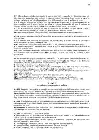80
§ 5º A Comissão de Avaliação, na realização da visita in loco, aferirá a exatidão dos dados informados pela
instituição, com especial atenção ao Plano de Desenvolvimento Institucional (PDI), quando se tratar de
avaliação institucional, ou Projeto Pedagógico de Curso (PPC), quando se tratar de avaliação de curso.
§ 6º É vedado à Comissão de Avaliação fazer recomendações ou sugestões às instituições avaliadas, ou
oferecer qualquer tipo de aconselhamento que influa no resultado da avaliação, sob pena de nulidade do
relatório, além de medidas específicas de exclusão dos avaliadores do banco, a juízo do INEP.
§ 7º Do arquivamento do processo por não preenchimento do formulário eletrônico caberá recurso à
Secretaria competente, no prazo de 10 (dez) dias, a partir da notificação pelo sistema.
§ 8º Sendo o recurso provido, o processo receberá novo código de avaliação, na fase correspondente.
Art. 16. Realizada a visita à instituição, a Comissão de Avaliadores elaborará relatório, atribuindo conceito de
avaliação. (NR)
§ 1º O relatório será produzido pela Comissão no sistema e-MEC e o INEP notificará a instituição e
simultaneamente a Secretaria competente. (NR)
§ 2º A instituição e as Secretarias terão prazo comum de 60 dias para impugnar o resultado da avaliação.
§ 3º Havendo impugnação, será aberto prazo comum de 20 dias para contra-razões das Secretarias ou da
instituição, conforme o caso.
§ 4º Após o recebimento do relatório, a DAES atestará o trabalho realizado para fins de encaminhamento do
pagamento do Auxílio Avaliação Educacional (AAE) a que faz jus o avaliador, nos termos da Lei 11.507, de 20 de
julho de 2007.
Art. 17. Havendo impugnação, o processo será submetido à CTAA, instituída nos termos da Portaria nº 1.027,
de 15 de maio de 2006, que apreciará conjuntamente as manifestações da instituição e das Secretarias
competentes, e decidirá, motivadamente, por uma dentre as seguintes formas:
I - manutenção do parecer da Comissão de Avaliação;
II - reforma do parecer da Comissão de Avaliação, com alteração do conceito, para mais ou para menos,
conforme se acolham os argumentos da instituição ou da Secretaria competente; (NR)
III - anulação do relatório e parecer, com base em falhas na avaliação, determinando a realização de nova
visita, na forma do art. 15.
§ 1º A CTAA não efetuará diligências nem verificação in loco, em nenhuma hipótese.
§ 2º A decisão da CTAA é irrecorrível, na esfera administrativa, e encerra a fase da avaliação.
§ 3º Somente serão apreciadas pela CTAA as manifestações regularmente inseridas no sistema e-MEC.
Subseção II
Dos avaliadores e instrumentos de avaliação
Art. 17-A O avaliador é um docente da educação superior, membro da comunidade universitária que, em nome
de seus pares e por delegação do MEC, afere a qualidade de instituições e cursos da educação superior.
Parágrafo único. As avaliações in loco destinam-se a conhecimento e registro das condições concretas em que
se desenvolvem as atividades educacionais, não tendo o avaliador delegação do INEP ou de qualquer órgão do
MEC para aconselhar ou orientar a instituição em relação à atividade educacional.
Art. 17-B Os avaliadores integrarão o Banco de Avaliadores do SINAES (Basis), instituído pela Portaria n°. 1.027,
de 15 de maio de 2006, cadastro nacional, único e público de avaliadores da educação superior, selecionados e
capacitados pelo INEP.
Parágrafo único. A administração do Basis caberá à DAES, que procederá às inclusões e exclusões pertinentes,
ouvida a CTAA, nos termos desta Portaria Normativa.
Art. 17-C São requisitos para candidatar-se ao Basis:
I - ser docente inscrito no Cadastro Nacional de Docentes, instituído pela Portaria n°. 327, de 1º de fevereiro de
2005, portador de titulação universitária não inferior a mestre;
II - comprovar exercício da docência, em nível superior, de pelo menos 3 (três) anos, em instituição e curso
regulares conforme o Cadastro e-MEC;
III - possuir produção científica nos últimos 3 (três) anos, registrada no currículo Lattes;
IV - ter disponibilidade para participar de pelo menos três avaliações anuais; e
V - não ter pendências junto às autoridades tributárias e previdenciárias.
 