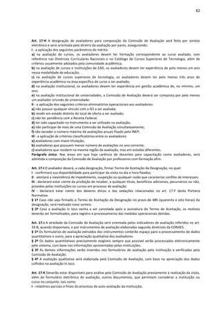 82
Art. 17-H A designação de avaliadores para composição da Comissão de Avaliação será feita por sorteio
eletrônico e será orientada pela diretriz da avaliação por pares, assegurando:
I - a aplicação dos seguintes parâmetros de mérito:
a) na avaliação de cursos, os avaliadores devem ter formação correspondente ao curso avaliado, com
referência nas Diretrizes Curriculares Nacionais e no Catálogo de Cursos Superiores de Tecnologia, além de
critérios usualmente adotados pela comunidade acadêmica;
b) na avaliação de cursos e instituições de EAD, os avaliadores devem ter experiência de pelo menos um ano
nessa modalidade de educação;
c) na avaliação de cursos superiores de tecnologia, os avaliadores devem ter pelo menos três anos de
experiência acadêmica na área específica do curso a ser avaliado;
d) na avaliação institucional, os avaliadores devem ter experiência em gestão acadêmica de, no mínimo, um
ano;
e) na avaliação institucional de universidades, a Comissão de Avaliação deverá ser composta por pelo menos
um avaliador oriundo de universidade;
II - a aplicação dos seguintes critérios eliminatórios operacionais aos avaliadores:
a) não possuir qualquer vínculo com a IES a ser avaliada;
b) residir em estado distinto do local de oferta a ser avaliado;
c) não ter pendência com a Receita Federal;
d) ter sido capacitado no instrumento a ser utilizado na avaliação;
e) não participar de mais de uma Comissão de Avaliação simultaneamente;
f) não exceder o número máximo de avaliações anuais fixado pelo INEP;
III - a aplicação de critérios classificatórios entre os avaliadores:
a) avaliadores com maior titulação;
b) avaliadores que possuem menor número de avaliações no ano corrente;
c) avaliadores que residem na mesma região da avaliação, mas em estados diferentes.
Parágrafo único. Nas áreas em que haja carência de docentes para capacitação como avaliadores, será
admitida a composição da Comissão de Avaliação por professores com formação afim.
Art. 17-I O avaliador deverá, a cada designação, firmar Termo de Aceitação da Designação, no qual:
I - confirmará sua disponibilidade para participar da visita no dia e hora fixados;
II - atestará a inexistência de impedimento, suspeição ou qualquer razão que caracterize conflito de interesses;
III - declarará estar ciente da proibição de receber, a qualquer título, benefícios adicionais, pecuniários ou não,
providos pelas instituições ou cursos em processo de avaliação.
IV - declarará estar ciente dos deveres éticos e das vedações relacionadas no art. 17-F desta Portaria
Normativa.
§ 1º Caso não seja firmado o Termo de Aceitação da Designação no prazo de 48h (quarenta e oito horas) da
designação, será realizado novo sorteio.
§ 2º Caso a avaliação in loco venha a ser cancelada após a assinatura do Termo de Aceitação, os motivos
deverão ser formalizados, para registro e processamento das medidas operacionais devidas.
Art. 17-J A atividade da Comissão de Avaliação será orientada pelos indicadores de avaliação referidos no art.
33-B, quando disponíveis, e por instrumentos de avaliação elaborados segundo diretrizes da CONAES.
§ 1º Os formulários de avaliação extraídos dos instrumentos conterão espaço para o processamento de dados
quantitativos e outro, para a apreciação qualitativa dos avaliadores.
§ 2º Os dados quantitativos precisamente exigíveis sempre que possível serão processados eletronicamente
pelo sistema, com base nas informações apresentadas pelas instituições.
§ 3º As demais informações serão inseridas nos formulários de avaliação pela instituição e verificadas pela
Comissão de Avaliação.
§ 4º A avaliação qualitativa será elaborada pela Comissão de Avaliação, com base na apreciação dos dados
colhidos na avaliação in loco.
Art. 17-K Deverão estar disponíveis para análise pela Comissão de Avaliação previamente à realização da visita,
além do formulário eletrônico de avaliação, outros documentos, que permitam considerar a instituição ou
curso no conjunto, tais como:
I - relatórios parciais e finais do processo de auto-avaliação da instituição;
 
