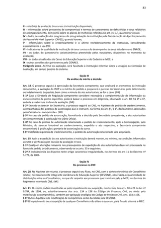 83
II - relatórios de avaliação dos cursos da instituição disponíveis;
III - informações sobre protocolos de compromisso e termos de saneamento de deficiências e seus relatórios
de acompanhamento, bem como sobre os planos de melhorias referidos no art. 35-C, I, quando for o caso;
IV - dados de avaliação dos programas de pós-graduação da instituição pela Coordenação de Aperfeiçoamento
de Pessoal de Nível Superior (CAPES), quando houver;
V - informações sobre o credenciamento e o último recredenciamento da instituição, considerando
especialmente o seu PDI;
VI - indicadores de qualidade da instituição de seus cursos e do desempenho de seus estudantes no ENADE;
VII - os dados do questionário socioeconômico preenchido pelos estudantes, disponíveis no momento da
avaliação;
VIII - os dados atualizados do Censo da Educação Superior e do Cadastro e-MEC; e
IX - outros considerados pertinentes pela CONAES.
Parágrafo único. Ao final da avaliação, será facultado à instituição informar sobre a atuação da Comissão de
Avaliação, em campo próprio do sistema.
Seção III
Da análise de mérito e decisão
Art. 18. O processo seguirá à apreciação da Secretaria competente, que analisará os elementos da instrução
documental, a avaliação do INEP e o mérito do pedido e preparará o parecer do Secretário, pelo deferimento
ou indeferimento do pedido, bem como a minuta do ato autorizativo, se for o caso. (NR)
§ 1º Caso a Diretoria de Regulação competente considere necessária a complementação de informação ou
esclarecimento de ponto específico, poderá baixar o processo em diligência, observado o art. 10, §§ 2º a 6º,
vedada a reabertura da fase de avaliação. (NR)
§ 2º Exarado o parecer do Secretário, o processo seguirá ao CNE, na hipótese de pedido de credenciamento,
acompanhados dos pedidos de autorização que o instruem, na forma do art. 8°, § 1°, devidamente apreciados
pelas Secretarias competentes. (NR)
§ 3º No caso de pedido de autorização, formalizada a decisão pelo Secretário competente, o ato autorizativo
será encaminhado à publicação no Diário Oficial.
§ 4º No caso de pedido de autorização relacionado a pedido de credenciamento, após a homologação, pelo
Ministro, do parecer favorável ao credenciamento, expedido o ato respectivo, a Secretaria competente
encaminhará à publicação a portaria de autorização do curso.
§ 5º Indeferido o pedido de credenciamento, o pedido de autorização relacionado será arquivado.
Art. 19. Após a expedição do ato autorizativo a instituição deverá manter, no mínimo, as condições informadas
ao MEC e verificadas por ocasião da avaliação in loco.
§ 1º Qualquer alteração relevante nos pressupostos de expedição do ato autorizativo deve ser processada na
forma de pedido de aditamento, observando-se os arts. 55 e seguintes.
§ 2º A inobservância do disposto neste artigo caracteriza irregularidade, nos termos do art. 11 do Decreto nº
5.773, de 2006.
Seção IV
Do processo no CNE
Art. 20. Na hipótese de recurso, o processo seguirá seu fluxo, no CNE, com o sorteio eletrônico de Conselheiro
relator, necessariamente integrante da Câmara de Educação Superior (CES/CNE), observada a equanimidade de
distribuição entre os Conselheiros, no que diz respeito aos processos que tramitam pelo e-MEC, nos termos do
Regimento Interno do CNE. (NR)
Art. 21. O relator poderá manifestar-se pelo impedimento ou suspeição, nos termos dos arts. 18 a 21 da Lei nº
9.784, de 1999, ou, subsidiariamente dos arts. 134 a 138 do Código de Processo Civil, ou ainda pela
modificação da competência, também por aplicação analógica do Código de Processo Civil, arts. 103 a 106.
§ 1º Outras hipóteses de modificação de competência serão decididas pela CES/CNE.
§ 2º O impedimento ou a suspeição de qualquer Conselheiro não altera o quorum, para fins do sistema e-MEC.
 