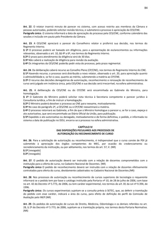 84
Art. 22. O relator inserirá minuta de parecer no sistema, com acesso restrito aos membros da Câmara e
pessoas autorizadas, podendo solicitar revisão técnica, e submeterá o processo à apreciação da CES/CNE.
Parágrafo único. O sistema informará a data de apreciação do processo pela CES/CNE, conforme calendário das
sessões e inclusão em pauta pelo Presidente da Câmara.
Art. 23. A CES/CNE apreciará o parecer do Conselheiro relator e proferirá sua decisão, nos termos do
Regimento Interno.
§ 1º O processo poderá ser baixado em diligência, para a apresentação de esclarecimentos ou informações
relevantes, observado o art. 10, §§ 4º a 6º, nos termos do Regimento Interno.
§ 2º O prazo para atendimento da diligência será de 30 dias.
§ 3º Não caberá a realização de diligência para revisão da avaliação.
§ 4º Os integrantes da CES/CNE poderão pedir vista do processo, pelo prazo regimental.
Art. 24. Da deliberação caberá recurso ao Conselho Pleno (CP/CNE), nos termos do Regimento Interno do CNE.
§ 1º Havendo recurso, o processo será distribuído a novo relator, observado o art. 20, para apreciação quanto
à admissibilidade e, se for o caso, quanto ao mérito, submetendo a matéria ao CP/CNE.
§ 2º O recurso das decisões denegatórias de autorização, reconhecimento e renovação de reconhecimento de
curso será julgado em instância única, pela CES/CNE e sua decisão será irrecorrível, na esfera administrativa.
Art. 25. A deliberação da CES/CNE ou do CP/CNE será encaminhada ao Gabinete do Ministro, para
homologação.
§ 1º O Gabinete do Ministro poderá solicitar nota técnica à Secretaria competente e parecer jurídico à
Consultoria Jurídica, a fim de instruir a homologação.
§ 2º O Ministro poderá devolver o processo ao CNE para reexame, motivadamente.
§ 3º No caso do parágrafo 2º, a CES/CNE ou o CP/CNE reexaminará a matéria.
§ 4º O processo retornará ao Gabinete, a fim de que o Ministro homologue o parecer e, se for o caso, expeça o
ato autorizativo, que será encaminhado ao Diário Oficial da União, para publicação.
§ 5º Expedido o ato autorizativo ou denegado, motivadamente e de forma definitiva, o pedido, e informada no
sistema a data de publicação no DOU, encerra-se o processo na esfera administrativa.
CAPÍTULO IV
DAS DISPOSIÇÕES PECULIARES AOS PROCESSOS DE
AUTORIZAÇÃO OU RECONHECIMENTO DE CURSO
Art. 26. Para a solicitação de autorização ou reconhecimento, é indispensável que o curso conste de PDI já
submetido à apreciação dos órgãos competentes do MEC, por ocasião do credenciamento ou
recredenciamento da instituição, ou por aditamento, nos termos do art. 57, V. (NR)
§ 1º [revogado]
§ 2º [revogado]
Art. 27. O pedido de autorização deverá ser instruído com a relação de docentes comprometidos com a
instituição para a oferta de curso, no Cadastro Nacional de Docentes. (NR)
Parágrafo único O pedido de reconhecimento deverá ser instruído com a relação de docentes efetivamente
contratados para oferta do curso, devidamente cadastrados no Cadastro Nacional de Docentes.(NR)
Art. 28. Nos processos de autorização ou reconhecimento de cursos superiores de tecnologia o requerente
informará se o pedido tem por base o catálogo instituído pela Portaria nº 10, de 28 de julho de 2006, com base
no art. 42 do Decreto nº 5.773, de 2006, ou tem caráter experimental, nos termos do art. 81 da Lei nº 9.394, de
1996.
Parágrafo único. Os cursos experimentais sujeitam-se a consulta prévia à SETEC, que, ao deferir a tramitação
do pedido com esse caráter, indicará a área do curso, para efeito de definição do perfil da Comissão de
Avaliação pelo INEP.(NR)
Art. 29. Os pedidos de autorização de cursos de Direito, Medicina, Odontologia e os demais referidos no art.
28, § 2º do Decreto nº 5.773, de 2006, sujeitam-se a tramitação própria, nos termos desta Portaria Normativa.
(NR)
 