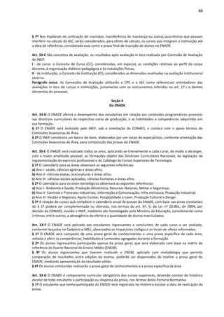 88
§ 7º Nas hipóteses de unificação de mantidas, transferência de mantença ou outras ocorrências que possam
interferir no cálculo do IGC, serão considerados, para efeito de cálculo, os cursos que integrem a instituição até
a data de referência, considerada essa como o prazo final de inscrição de alunos no ENADE.
Art. 33-C São conceitos de avaliação, os resultados após avaliação in loco realizada por Comissão de Avaliação
do INEP:
I - de curso: o Conceito de Curso (CC), consideradas, em especial, as condições relativas ao perfil do corpo
docente, à organização didático-pedagógica e às instalações físicas;
II - de instituição, o Conceito de Instituição (CI), consideradas as dimensões analisadas na avaliação institucional
externa.
Parágrafo único. As Comissões de Avaliação utilizarão o CPC e o IGC como referenciais orientadores das
avaliações in loco de cursos e instituições, juntamente com os instrumentos referidos no art. 17-J e demais
elementos do processo.
Seção II
Do ENADE
Art. 33-D O ENADE aferirá o desempenho dos estudantes em relação aos conteúdos programáticos previstos
nas diretrizes curriculares do respectivo curso de graduação, e as habilidades e competências adquiridas em
sua formação.
§ 1º O ENADE será realizado pelo INEP, sob a orientação da CONAES, e contará com o apoio técnico de
Comissões Assessoras de Área.
§ 2º O INEP constituirá um banco de itens, elaborados por um corpo de especialistas, conforme orientação das
Comissões Assessoras de Área, para composição das provas do ENADE.
Art. 33-E O ENADE será realizado todos os anos, aplicando-se trienalmente a cada curso, de modo a abranger,
com a maior amplitude possível, as formações objeto das Diretrizes Curriculares Nacionais, da legislação de
regulamentação do exercício profissional e do Catálogo de Cursos Superiores de Tecnologia.
§ 1º O calendário para as áreas observará as seguintes referências:
a) Ano I- saúde, ciências agrárias e áreas afins;
b) Ano II- ciências exatas, licenciaturas e áreas afins;
c) Ano III- ciências sociais aplicadas, ciências humanas e áreas afins.
§ 2º O calendário para os eixos tecnológicos observará as seguintes referências:
a) Ano I- Ambiente e Saúde, Produção Alimentícia, Recursos Naturais, Militar e Segurança;
b) Ano II- Controle e Processos Industriais, Informação e Comunicação, Infra-estrutura, Produção Industrial;
c) Ano III- Gestão e Negócios, Apoio Escolar, Hospitalidade e Lazer, Produção Cultural e Design.
§ 3º A relação de cursos que compõem o calendário anual de provas do ENADE, com base nas áreas constantes
do § 1º poderá ser complementada ou alterada, nos termos do art. 6º, V, da Lei nº 10.861, de 2004, por
decisão da CONAES, ouvido o INEP, mediante ato homologado pelo Ministro da Educação, considerando como
critérios, entre outros, a abrangência da oferta e a quantidade de alunos matriculados.
Art. 33-F O ENADE será aplicado aos estudantes ingressantes e concluintes de cada curso a ser avaliado,
conforme lançados no Cadastro e-MEC, observados os respectivos códigos e os locais de oferta informados.
§ 1º O ENADE será composto de uma prova geral de conhecimentos e uma prova específica de cada área,
voltada a aferir as competências, habilidades e conteúdos agregados durante a formação.
§ 2º Os alunos ingressantes participarão apenas da prova geral, que será elaborada com base na matriz de
referência do Exame Nacional do Ensino Médio (ENEM).
§ 3º Os alunos ingressantes que tiverem realizado o ENEM, aplicado com metodologia que permita
comparação de resultados entre edições do exame, poderão ser dispensados de realizar a prova geral do
ENADE, mediante apresentação do resultado válido.
§ 4º Os alunos concluintes realizarão a prova geral de conhecimentos e a prova específica da área.
Art. 33-G O ENADE é componente curricular obrigatório dos cursos superiores, devendo constar do histórico
escolar de todo estudante a participação ou dispensa da prova, nos termos desta Portaria Normativa.
§ 1º O estudante que tenha participado do ENADE terá registrada no histórico escolar a data de realização da
prova.
 