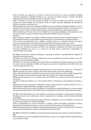 89
§ 2º O estudante cujo ingresso ou conclusão no curso não coincidir com os anos de aplicação do ENADE
respectivo, observado o calendário referido no art. 33-E terá no histórico escolar a menção, "estudante
dispensado de realização do ENADE, em razão do calendário trienal".
§ 3º O estudante cujo curso não participe do ENADE, em virtude da ausência de Diretrizes Curriculares
Nacionais ou motivo análogo, terá no histórico escolar a menção "estudante dispensado de realização do
ENADE, em razão da natureza do curso".
§ 4º O estudante que não tenha participado do ENADE por motivos de saúde, mobilidade acadêmica ou outros
impedimentos relevantes de caráter pessoal, devida e formalmente justificados perante a instituição, terá no
histórico escolar a menção "estudante dispensado de realização do ENADE, por razão de ordem pessoal".
§ 5º O estudante que não tiver sido inscrito no ENADE por ato de responsabilidade da instituição terá inscrito
no histórico escolar a menção "estudante não participante do ENADE, por ato da instituição
de ensino."
§ 6º A situação do estudante em relação ao ENADE constará do histórico escolar ou atestado específico, a ser
fornecido pela instituição na oportunidade da conclusão do curso, de transferência ou quando solicitado.
§ 7º A ausência de informação sobre o ENADE no histórico escolar ou a indicação incorreta de dispensa
caracteriza irregularidade da instituição, passível de supervisão, observado o disposto no art. 33-H.
§ 8º A soma dos estudantes concluintes dispensados de realização do ENADE nas situações referidas nos §§ 4º
e 5º deverá ser informada anualmente ao INEP e caso ultrapasse a proporção de 2% (dois por cento) dos
concluintes habilitados por curso, ou o número de 10 (dez) alunos, caracterizará irregularidade, de
responsabilidade da instituição.
Art. 33-H A inscrição dos estudantes habilitados a participar do ENADE é responsabilidade do dirigente da
instituição de educação superior.
§ 1º Devem ser inscritos na condição de ingressantes todos os estudantes que tenham iniciado o curso com
matrícula no ano de realização do ENADE.
§ 2º Devem ser inscritos na condição de concluintes todos os estudantes que tenham expectativa de conclusão
do curso no ano de realização do ENADE, além daqueles que tenham completado mais de 80% (oitenta por
cento) da carga horária do curso.
Art. 33- I A instituição deverá divulgar amplamente junto ao corpo discente de cada curso a realização do
ENADE respectivo, a fim de que o processo de inscrição abranja todos os estudantes habilitados.
§ 1º A instituição efetuará as inscrições de seus alunos em sistema eletrônico próprio do INEP, disponível por
10 (dez) dias após o encerramento do período regular de inscrições, para consulta dos estudantes.
§ 2º No período previsto no § 1º, o estudante que não identificar seu nome na lista de inscritos sem estar
incluído nas
situações de dispensa referidas no art. 33-G, poderá solicitar à instituição que envie pedido de inscrição ao
INEP.
§ 3º Após período para verificação e retificação de dados, compreendendo as inclusões referidas no § 2º, o
INEP divulgará a relação definitiva de inscrições e os locais de prova
§ 4º O sistema eletrônico de inscrição no ENADE será orientado pela interoperabilidade com as bases de dados
do Censo da Educação Superior e do ENEM, visando a simplificação do processo de inscrição pelas instituições.
Art. 33-J O INEP disponibilizará, em meio eletrônico, questionários destinados a conhecimento do perfil dos
estudantes inscritos, como subsídio para melhor compreensão dos resultados, conforme diretrizes definidas
pela CONAES.
§ 1º O preenchimento dos questionários pelos estudantes é obrigatório e deve ser realizado no prazo de 30
(trinta) dias que antecedem a realização do ENADE.
§ 2º Os coordenadores de cursos informados no Cadastro e-MEC preencherão questionários próprios,
destinados às informações gerais sobre o curso, no prazo de até 15 dias após a realização da prova.
§ 3º Os coordenadores de curso poderão consultar relatório gerencial no sistema, acompanhando o número de
questionários de estudantes em aberto ou já finalizados para envio ao INEP.
Art. 33-K O estudante fará o ENADE no município de funcionamento do curso, conforme constar do Cadastro e-
MEC.
§ 1º O estudante de curso na modalidade de EAD realizará o exame no município do pólo de apoio presencial
ao qual esteja vinculado.
 