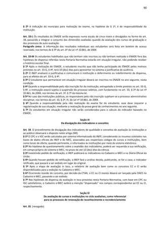 90
§ 2º A indicação do município para realização do exame, na hipótese do § 1º, é de responsabilidade da
instituição.
Art. 33-L Os resultados do ENADE serão expressos numa escala de cinco níveis e divulgados na forma do art.
34, passando a integrar o conjunto das dimensões avaliadas quando da avaliação dos cursos de graduação e
dos processos de auto-avaliação.
Parágrafo único. A informação dos resultados individuais aos estudantes será feita em boletim de acesso
reservado, nos termos do § 9º do art. 6º da Lei nº 10.861, de 2004.
Art. 33-M Os estudantes habilitados que não tenham sido inscritos ou não tenham realizado o ENADE fora das
hipóteses de dispensa referidas nesta Portaria Normativa estarão em situação irregular, não podendo receber
o histórico escolar final.
§ 1º Após a realização do ENADE, o estudante inscrito que não tenha participado do ENADE pelos motivos
previstos no art. 33-G, § 4º, terá 10 (dez) dias para apresentar no sistema a justificativa de ausência.
§ 2º O INEP analisará a justificativa e comunicará à instituição o deferimento ou indeferimento da dispensa,
para os efeitos do art. 33-G, § 4º.
§ 3º O estudante que permanecer em situação irregular deverá ser inscritos no ENADE no ano seguinte, nesta
condição.
§ 4º Quando a responsabilidade pela não inscrição for da instituição, extrapolado o limite previsto no art. 33-G,
§ 8º, a instituição estará sujeita à suspensão do processo seletivo, com fundamento no art. 10, § 2º da Lei nº
10.861, de 2004, nos termos do art. 5º, § 7º da mesma lei.
§ 5º No caso das instituições públicas, os responsáveis pela não inscrição sujeitam-se a processo administrativo
disciplinar, nos termos do art. 10, § 2º, III, da Lei nº 10.861, de 2004.
§ 6º Quando a responsabilidade pela não realização do exame for do estudante, esse deve requerer a
regularização de sua situação, mediante a realização da prova geral de conhecimentos no ano seguinte.
§ 7º Os estudantes em situação irregular não serão considerados para o cálculo do indicador baseado no
ENADE.
Seção III
Da divulgação dos indicadores e conceitos
Art. 34. O procedimento de divulgação dos indicadores de qualidade e conceitos de avaliação às instituições e
ao público observará o disposto neste artigo.(NR)
§ 1º O CPC e o IGC serão calculados por sistema informatizado do INEP, considerando os insumos coletados nas
bases de dados oficiais do INEP e do MEC, associados aos respectivos códigos de cursos e instituições, bem
como locais de oferta, quando pertinente, e informados às instituições por meio do sistema eletrônico.
§ 2º Na hipótese de questionamento sobre a exatidão dos indicadores, poderá ser requerida a sua retificação,
em campo próprio do sistema e-MEC, no prazo de até 10 (dez) dias da ciência.
§ 3º Inexistindo pedido de retificação, o INEP publicará os indicadores no Cadastro e-MEC e no Diário Oficial da
União.
§ 4º Quando houver pedido de retificação, o INEP fará a análise devida, publicando, se for o caso, o indicador
retificado, que passará a ser exibido em lugar do original.
§ 5º Após a etapa de avaliação in loco, o relatório de avaliação bem como os conceitos CC e CI serão
disponibilizados para a exibição no Cadastro e-MEC.
§ 6º Ocorrendo revisão do conceito, por decisão da CTAA, o CC ou CI revisto deverá ser lançado pela DAES no
Cadastro e-MEC, passando a ser exibido.
§ 7º Nas hipóteses de dispensa da avaliação in loco previstas nesta Portaria Normativa, com base em CPC ou
IGC satisfatórios, o Cadastro e-MEC exibirá a menção "dispensado" nos campos correspondentes ao CC ou CI,
respectivamente.
Seção IV
Da avaliação de cursos e instituições no ciclo avaliativo, como referencial
para os processos de renovação de reconhecimento e recredenciamento
Art. 35. [revogado]
 