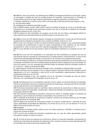 91
Art. 35-A Em cada ciclo avaliativo, por deliberação da CONAES, homologada pelo Ministro da Educação, poderá
ser prorrogada a validade dos atos de recredenciamento de instituição, reconhecimento ou renovação de
reconhecimento de curso em vigor, desde que observados os seguintes requisitos, cumulativamente:
I - indicador satisfatório; no caso de cursos, o CPC, e de instituição, os IGCs dos três anos que integram o ciclo;
II - ato autorizativo válido;
III - inexistência de medida de supervisão em vigor.
§ 1º A CONAES poderá, ouvido o INEP, definir critérios de seleção de grupos de cursos ou instituições para
submeterem-se a renovação do ato autorizativo naquele ciclo, que se acrescerão às hipóteses de renovação
obrigatória referidas nos arts. 35-B e 35-C.
§ 2º Na hipótese de IGC insatisfatório em qualquer ano do ciclo, fica sem efeito a prorrogação referida no
caput, devendo ser protocolado pedido de recredenciamento, na forma do art. 35-C.
Art. 35-B Os cursos sem CPC deverão requerer renovação de reconhecimento, no prazo de até 30 (trinta) dias
da publicação dos indicadores das grandes áreas correlatas do ENADE, conforme art. 33-E.
§ 1º Os cursos com CPC igual a 3 (três) ou 4 (quatro) poderão requerer avaliação in loco, protocolando pedido
de renovação de reconhecimento no prazo do caput, acompanhado da taxa respectiva, de que resultará
atribuição de CC, maior ou menor que o CPC, cabendo impugnação à CTAA, na forma do art. 17.
§ 2º Os cursos referidos no § 1º que venham a obter CC insatisfatório submetem-se ao disposto nos arts. 36 e
37.
Art. 35-C Os cursos com CPC insatisfatório e as instituições com IGC insatisfatório em qualquer dos anos do
ciclo deverão requerer renovação de reconhecimento ou recredenciamento, respectivamente, no prazo de até
30 (trinta) dias da publicação do indicador, na forma do art. 34, instruído com os seguintes documentos:
I - plano de melhorias acadêmicas, contendo justificativa sobre eventuais deficiências que tenham dado causa
ao indicador insatisfatório, bem como medidas capazes de produzir melhora efetiva do curso ou instituição, em
prazo não superior a um ano, aprovado pela Comissão Própria de Avaliação (CPA) da instituição, prevista no
art. 11 da Lei n°. 10.861, de 14 de abril de 2004;
II - comprovante de recolhimento da taxa de avaliação in loco, ressalvadas as hipóteses legais de isenção.
§ 1º Não recolhida a taxa de avaliação in loco ou não preenchido o formulário eletrônico de avaliação no prazo
regulamentar, o CC ou CI reproduzirá o valor do CPC ou IGC insatisfatório, respectivamente, adotando-se o
procedimento descrito no art. 34, § 9º.
§ 2º Realizada avaliação in loco, será expedido o CC ou CI, informado à instituição por meio do sistema
eletrônico, com a possibilidade de impugnação, na forma do art. 16.
Art. 36. Na hipótese de CC ou CI insatisfatório, exaurido o recurso cabível, em até 30 (trinta) dias da notificação
deverá ser apresentado à Secretaria competente protocolo de compromisso, aprovado pela CPA da instituição,
cuja execução deverá ter início imediatamente. (NR)
§ 1º A Secretaria competente poderá se manifestar sobre o protocolo de compromisso e validar seu prazo e
condições ou determinar alterações, considerando o relatório da Comissão de Avaliação ou outros elementos
de instrução relevantes. (NR)
§ 2º Não havendo manifestação da Secretaria, presumem-se aceitas as condições fixadas no protocolo de
compromisso, cujo resultado será verificado na reavaliação in loco prevista no art. 37. (NR)
§ 3º A celebração do protocolo de compromisso suspende o processo de recredenciamento ou de renovação
de reconhecimento em tramitação. (NR)
§ 4º Na vigência de protocolo de compromisso poderá ser suspensa, cautelarmente, a admissão de novos
alunos, dependendo da gravidade das deficiências, nos termos do no art. 61, § 2º, do Decreto nº 5.773, de
2006, a fim de evitar prejuízo aos alunos.
§ 5º [revogado]
§ 6º Na hipótese da medida cautelar, caberá recurso, sem efeito suspensivo, à CES/CNE, em instância única e
irrecorrível, no prazo de 30 dias.
§ 7º O recurso será recebido pela Secretaria competente, que, em vista das razões apresentadas, poderá
reconsiderar a decisão, no todo ou em parte.
Art. 37. Ao final do prazo do protocolo de compromisso, deverá ser requerida reavaliação, acompanhada de
relatório de cumprimento do protocolo de compromisso até o momento, ainda que parcial, aprovado pela CPA
da instituição e do recolhimento da taxa respectiva. (NR)
 