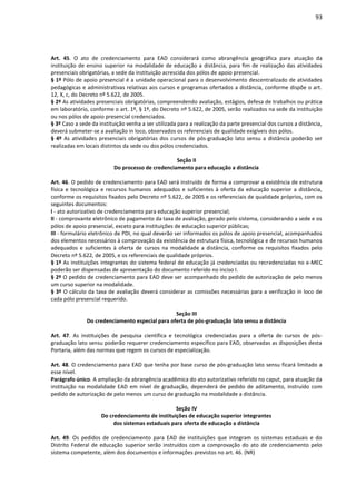 93
Art. 45. O ato de credenciamento para EAD considerará como abrangência geográfica para atuação da
instituição de ensino superior na modalidade de educação a distância, para fim de realização das atividades
presenciais obrigatórias, a sede da instituição acrescida dos pólos de apoio presencial.
§ 1º Pólo de apoio presencial é a unidade operacional para o desenvolvimento descentralizado de atividades
pedagógicas e administrativas relativas aos cursos e programas ofertados a distância, conforme dispõe o art.
12, X, c, do Decreto nº 5.622, de 2005.
§ 2º As atividades presenciais obrigatórias, compreendendo avaliação, estágios, defesa de trabalhos ou prática
em laboratório, conforme o art. 1º, § 1º, do Decreto nº 5.622, de 2005, serão realizados na sede da instituição
ou nos pólos de apoio presencial credenciados.
§ 3º Caso a sede da instituição venha a ser utilizada para a realização da parte presencial dos cursos a distância,
deverá submeter-se a avaliação in loco, observados os referenciais de qualidade exigíveis dos pólos.
§ 4º As atividades presenciais obrigatórias dos cursos de pós-graduação lato sensu a distância poderão ser
realizadas em locais distintos da sede ou dos pólos credenciados.
Seção II
Do processo de credenciamento para educação a distância
Art. 46. O pedido de credenciamento para EAD será instruído de forma a comprovar a existência de estrutura
física e tecnológica e recursos humanos adequados e suficientes à oferta da educação superior a distância,
conforme os requisitos fixados pelo Decreto nº 5.622, de 2005 e os referenciais de qualidade próprios, com os
seguintes documentos:
I - ato autorizativo de credenciamento para educação superior presencial;
II - comprovante eletrônico de pagamento da taxa de avaliação, gerado pelo sistema, considerando a sede e os
pólos de apoio presencial, exceto para instituições de educação superior públicas;
III - formulário eletrônico de PDI, no qual deverão ser informados os pólos de apoio presencial, acompanhados
dos elementos necessários à comprovação da existência de estrutura física, tecnológica e de recursos humanos
adequados e suficientes à oferta de cursos na modalidade a distância, conforme os requisitos fixados pelo
Decreto nº 5.622, de 2005, e os referenciais de qualidade próprios.
§ 1º As instituições integrantes do sistema federal de educação já credenciadas ou recredenciadas no e-MEC
poderão ser dispensadas de apresentação do documento referido no inciso I.
§ 2º O pedido de credenciamento para EAD deve ser acompanhado do pedido de autorização de pelo menos
um curso superior na modalidade.
§ 3º O cálculo da taxa de avaliação deverá considerar as comissões necessárias para a verificação in loco de
cada pólo presencial requerido.
Seção III
Do credenciamento especial para oferta de pós-graduação lato sensu a distância
Art. 47. As instituições de pesquisa científica e tecnológica credenciadas para a oferta de cursos de pós-
graduação lato sensu poderão requerer credenciamento específico para EAD, observadas as disposições desta
Portaria, além das normas que regem os cursos de especialização.
Art. 48. O credenciamento para EAD que tenha por base curso de pós-graduação lato sensu ficará limitado a
esse nível.
Parágrafo único. A ampliação da abrangência acadêmica do ato autorizativo referido no caput, para atuação da
instituição na modalidade EAD em nível de graduação, dependerá de pedido de aditamento, instruído com
pedido de autorização de pelo menos um curso de graduação na modalidade a distância.
Seção IV
Do credenciamento de instituições de educação superior integrantes
dos sistemas estaduais para oferta de educação a distância
Art. 49. Os pedidos de credenciamento para EAD de instituições que integram os sistemas estaduais e do
Distrito Federal de educação superior serão instruídos com a comprovação do ato de credenciamento pelo
sistema competente, além dos documentos e informações previstos no art. 46. (NR)
 