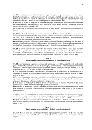 94
Art. 50. A oferta de curso na modalidade a distância por instituições integrantes dos sistemas estaduais e do
Distrito Federal sujeita-se a credenciamento prévio da instituição pelo MEC, que se processará na forma desta
Portaria, acompanhado do pedido de autorização de pelo menos um curso perante o sistema federal, cujos
elementos subsidiarão a decisão do MEC sobre o pedido de credenciamento. (NR)
§ 1º O curso de instituição integrante do sistema estadual que acompanhar o pedido de credenciamento em
EAD receberá parecer opinativo do MEC sobre autorização, o qual poderá subsidiar a decisão das instâncias
competentes do sistema estadual. (NR)
§ 2º A supervisão da instituição credenciada na forma do caput caberá à autoridade competente do sistema
federal.
Art. 51. Os pedidos de autorização, reconhecimento e renovação de reconhecimento de cursos superiores na
modalidade a distância de instituições integrantes dos sistemas estaduais e do Distrito Federal, nos termos do
art. 17, I e II, da Lei nº 9.394, de 1996, devem tramitar perante os órgãos estaduais e do Distrito Federal
competentes, aos quais caberá a respectiva supervisão. (NR)
Parágrafo único. Os cursos referidos no caput cuja parte presencial for executada fora da sede, em pólos de
apoio presencial, devem requerer o credenciamento prévio do pólo, com a demonstração de suficiência da
estrutura física e tecnológica e de recursos humanos para a oferta do curso, pelo sistema federal.
Art. 52. Os cursos das instituições integrantes dos sistemas estaduais e do Distrito Federal cujas atividades
presenciais obrigatórias forem realizadas em pólos localizados fora da unidade da federação sujeitam-se a
autorização, reconhecimento e renovação de reconhecimento e supervisão pelas autoridades do sistema
federal, sem prejuízo dos atos autorizativos de competência das autoridades do sistema estadual. (NR)
Seção V
Da autorização e reconhecimento de cursos de educação a distância
Art. 53. A oferta de cursos superiores na modalidade a distância, por instituições devidamente credenciadas
para a modalidade, sujeita-se a pedido de autorização, reconhecimento e renovação de reconhecimento,
dispensada a autorização para instituições que gozem de autonomia, exceto para os cursos referidos no art. 28,
§ 2º, do Decreto nº 5.773, de 2006, na forma da legislação. (NR)
§ 1º Os pedidos de autorização, reconhecimento e renovação de reconhecimento de cursos superiores na
modalidade a distância de instituições integrantes do sistema federal devem tramitar perante os órgãos
próprios do MEC.
§ 2º A existência de cursos superiores reconhecidos na modalidade presencial, ainda que análogos aos cursos
superiores a distância ofertados pela IES, não exclui a necessidade de processos distintos de reconhecimento
de cada um desses cursos pelos sistemas de ensino competentes.
§ 3º Os cursos na modalidade a distância devem ser considerados de maneira independente dos cursos
presenciais para fins dos processos de regulação, avaliação e supervisão.
§ 4º Os cursos na modalidade a distância ofertados pelas instituições dos sistemas federal e estaduais devem
estar previstos no Plano de Desenvolvimento Institucional apresentado pela instituição por ocasião do
credenciamento.
Art. 54. O pedido de autorização de curso na modalidade a distância deverá cumprir os requisitos pertinentes
aos demais cursos superiores, informando projeto pedagógico, professores comprometidos, tutores de EAD e
outros dados relevantes para o ato autorizativo, em formulário eletrônico do sistema e-MEC.
Parágrafo único. No processo de reconhecimento de cursos na modalidade a distância realizados em diversos
pólos de apoio presencial, as avaliações in loco poderão ocorrer por amostragem, observado o procedimento
do art. 55, § 2º.
Seção VI
Da oferta de cursos na modalidade a distância em regime de parceria
Art. 55. A oferta de curso na modalidade a distância em regime de parceria, utilizando pólo de apoio presencial
credenciado de outra instituição é facultada, respeitado o limite da capacidade de atendimento de estudantes
no pólo.
 
