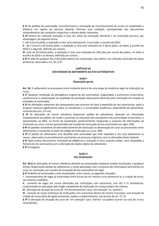 95
§ 1º Os pedidos de autorização, reconhecimento e renovação de reconhecimento de cursos na modalidade a
distância em regime de parceria deverão informar essa condição, acompanhada dos documentos
comprobatórios das condições respectivas e demais dados relevantes.
§ 2º Deverá ser realizada avaliação in loco aos pólos da instituição ofertante e da instituição parceira, por
amostragem, da seguinte forma:
I - até 5 (cinco) pólos, a avaliação in loco será realizada em 1 (um) pólo, à escolha da SEED;
II - de 5 (cinco) a 20 (vinte) pólos, a avaliação in loco será realizada em 2 (dois) pólos, um deles à escolha da
SEED e o segundo, definido por sorteio;
III- mais de 20 (vinte) pólos, a avaliação in loco será realizada em 10% (dez por cento) dos pólos, um deles à
escolha da SEED e os demais, definidos por sorteio.
§ 3º A sede de qualquer das instituições deverá ser computada, caso venha a ser utilizada como pólo de apoio
presencial, observado o art. 45, § 3º.
CAPÍTULO VII
DOS PEDIDOS DE ADITAMENTO AO ATO AUTORIZATIVO
Seção I
Disposições gerais
Art. 56. O aditamento se processará como incidente dentro de uma etapa da existência legal da instituição ou
curso.
§ 1º Qualquer ampliação da abrangência original do ato autorizativo, resguardada a autonomia universitária,
condiciona-se à comprovação da qualidade da prestação educacional oferecida pela instituição em relação às
atividades já autorizadas.
§ 2º As alterações relevantes dos pressupostos que serviram de base à expedição do ato autorizativo, aptas a
produzir impactos significativos sobre os estudantes e a comunidade acadêmica, dependerão de aditamento,
na forma dos arts. 57 e 61.
§ 3º As alterações de menor relevância dispensam pedido de aditamento, devendo ser informadas
imediatamente ao público, de modo a preservar os interesses dos estudantes e da comunidade universitária, e
apresentadas ao MEC, na forma de atualização, posteriormente integrando o conjunto de informações da
instituição ou curso a serem apresentadas por ocasião da renovação do ato autorizativo em vigor. (NR)
§ 4º Os pedidos voluntários de descredenciamento de instituição ou desativação do curso se processarão como
aditamentos e resultarão na baixa do código da instituição ou curso. (NR)
§ 5º O pedido de aditamento será decidido pela autoridade que tiver expedido o ato cujo aditamento se
requer, observados os procedimentos pertinentes ao processo originário, com as alterações deste Capítulo.
§ 6º Após análise documental, realização de diligências e avaliação in loco, quando couber, será reexpedida a
Portaria de ato autorizativo com a alteração dos dados objeto do aditamento.
§ 7º [revogado]
Seção II
Das atualizações
Art. 56-A As alterações de menor relevância deverão ser processadas mediante simples atualização, a qualquer
tempo, dispensando pedido de aditamento, e serão apreciadas com o conjunto das informações pertinentes ao
curso ou instituição, por ocasião da renovação do ato autorizativo em vigor.
§ 1º Poderão ser processadas como atualizações, entre outras, as seguintes situações:
I - remanejamento de vagas já autorizadas entre turnos de um mesmo curso presencial ou a criação de turno,
nas mesmas condições;
II - aumento de vagas em cursos oferecidos por instituições com autonomia, com IGC e CI satisfatórios,
comprovando-se aprovação pelo órgão competente da instituição em campo próprio do sistema;
III - alteração da situação do curso de "em funcionamento" para "em extinção" ou "extinto";
IV - inserção de novos endereços de instituições com autonomia dentro do mesmo município, com exceção da
criação de novos pólos de apoio presencial, sujeita a credenciamento, nos termos do art. 57, III.
§ 2º A alteração da situação do curso de "em extinção" para "extinto" só poderá ocorrer no caso de cursos
reconhecidos.
 