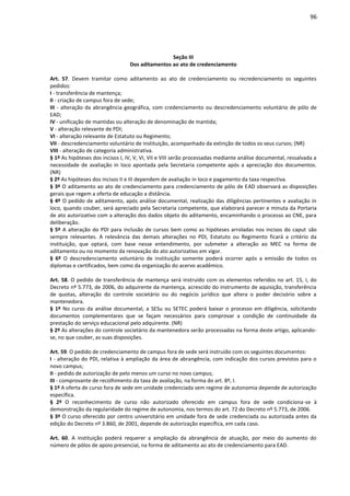 96
Seção III
Dos aditamentos ao ato de credenciamento
Art. 57. Devem tramitar como aditamento ao ato de credenciamento ou recredenciamento os seguintes
pedidos:
I - transferência de mantença;
II - criação de campus fora de sede;
III - alteração da abrangência geográfica, com credenciamento ou descredenciamento voluntário de pólo de
EAD;
IV - unificação de mantidas ou alteração de denominação de mantida;
V - alteração relevante de PDI;
VI - alteração relevante de Estatuto ou Regimento;
VII - descredenciamento voluntário de instituição, acompanhado da extinção de todos os seus cursos; (NR)
VIII - alteração de categoria administrativa.
§ 1º As hipóteses dos incisos I, IV, V, VI, VII e VIII serão processadas mediante análise documental, ressalvada a
necessidade de avaliação in loco apontada pela Secretaria competente após a apreciação dos documentos.
(NR)
§ 2º As hipóteses dos incisos II e III dependem de avaliação in loco e pagamento da taxa respectiva.
§ 3º O aditamento ao ato de credenciamento para credenciamento de pólo de EAD observará as disposições
gerais que regem a oferta de educação a distância.
§ 4º O pedido de aditamento, após análise documental, realização das diligências pertinentes e avaliação in
loco, quando couber, será apreciado pela Secretaria competente, que elaborará parecer e minuta da Portaria
de ato autorizativo com a alteração dos dados objeto do aditamento, encaminhando o processo ao CNE, para
deliberação.
§ 5º A alteração do PDI para inclusão de cursos bem como as hipóteses arroladas nos incisos do caput são
sempre relevantes. A relevância das demais alterações no PDI, Estatuto ou Regimento ficará a critério da
instituição, que optará, com base nesse entendimento, por submeter a alteração ao MEC na forma de
aditamento ou no momento da renovação do ato autorizativo em vigor.
§ 6º O descredenciamento voluntário de instituição somente poderá ocorrer após a emissão de todos os
diplomas e certificados, bem como da organização do acervo acadêmico.
Art. 58. O pedido de transferência de mantença será instruído com os elementos referidos no art. 15, I, do
Decreto nº 5.773, de 2006, do adquirente da mantença, acrescido do instrumento de aquisição, transferência
de quotas, alteração do controle societário ou do negócio jurídico que altera o poder decisório sobre a
mantenedora.
§ 1º No curso da análise documental, a SESu ou SETEC poderá baixar o processo em diligência, solicitando
documentos complementares que se façam necessários para comprovar a condição de continuidade da
prestação do serviço educacional pelo adquirente. (NR)
§ 2º As alterações do controle societário da mantenedora serão processadas na forma deste artigo, aplicando-
se, no que couber, as suas disposições.
Art. 59. O pedido de credenciamento de campus fora de sede será instruído com os seguintes documentos:
I - alteração do PDI, relativa à ampliação da área de abrangência, com indicação dos cursos previstos para o
novo campus;
II - pedido de autorização de pelo menos um curso no novo campus;
III - comprovante de recolhimento da taxa de avaliação, na forma do art. 8º, I.
§ 1º A oferta de curso fora de sede em unidade credenciada sem regime de autonomia depende de autorização
específica.
§ 2º O reconhecimento de curso não autorizado oferecido em campus fora de sede condiciona-se à
demonstração da regularidade do regime de autonomia, nos termos do art. 72 do Decreto nº 5.773, de 2006.
§ 3º O curso oferecido por centro universitário em unidade fora de sede credenciada ou autorizada antes da
edição do Decreto nº 3.860, de 2001, depende de autorização específica, em cada caso.
Art. 60. A instituição poderá requerer a ampliação da abrangência de atuação, por meio do aumento do
número de pólos de apoio presencial, na forma de aditamento ao ato de credenciamento para EAD.
 