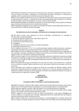 97
§ 1º O pedido de aditamento será instruído com documentos que comprovem a existência de estrutura física e
recursos humanos necessários e adequados ao funcionamento dos pólos, observados os referenciais de
qualidade, além do comprovante de recolhimento da taxa de avaliação in loco.
§ 2º No caso do pedido de aditamento ao ato de credenciamento para EAD visando o funcionamento de pólo
de apoio presencial no exterior, o recolhimento da taxa será complementado pela instituição com a diferença
do custo de viagem e diárias dos avaliadores no exterior, conforme cálculo do INEP.
§ 3º O pedido de ampliação da abrangência de atuação, nos termos deste artigo, somente poderá ser efetuado
após o reconhecimento do primeiro curso a distância da instituição.
§ 4º A disposição do parágrafo 3º não se aplica às instituições vinculadas à Universidade Aberta do Brasil, nos
termos do Decreto nº 5.800, de 08 de junho de 2006.
Seção IV
Dos aditamentos ao ato de autorização, reconhecimento ou renovação de reconhecimento
Art. 61. Devem tramitar como aditamento ao ato de autorização, reconhecimento ou renovação de
reconhecimento os seguintes pedidos:
I - aumento de vagas ou criação de turno, observados os §§ 3º e 4º;
II - alteração da denominação de curso;
III - mudança do local de oferta do curso;
IV - [revogado];
V - ampliação da oferta de cursos a distância, em pólos credenciados;
VI - desativação voluntária do curso.
§ 1º As hipóteses dos incisos I, II, IV, V e VI serão processadas mediante análise documental, ressalvada a
necessidade de avaliação in loco apontada pela Secretaria competente após a apreciação dos documentos.
§ 2º A hipótese do inciso III depende de avaliação in loco pelo INEP, na forma desta Portaria, e pagamento da
taxa respectiva, ressalvada a alteração para endereço que já possua ato autorizativo expedido, constante do
Cadastro e-MEC, a ser verificada em análise documental. (NR)
§ 3º O aumento de vagas em cursos oferecidos por instituições autônomas, devidamente aprovado pelo órgão
competente da instituição, compatível com a capacidade institucional e as exigências do meio, nos termos do
art. 53, IV, da Lei nº 9.394, de 1996, não depende de aditamento, devendo ser informado como atualização, na
forma do art. 56-A. (NR)
§ 4º O remanejamento de vagas já autorizadas entre turnos de um mesmo curso presencial ou a criação de
turno, nas mesmas condições, dispensa aditamento do ato autorizativo, devendo ser processado na forma do
art. 56, § 3°.
§ 5º O aditamento para mudança de endereço de oferta de curso poderá ser deferido mediante análise
documental, independentemente de avaliação in loco, conforme § 2º, a juízo da Secretaria competente, na
hipótese de endereços associados ao mesmo agrupador, entendido como endereço principal de um campus ou
unidade educacional, registrado no Cadastro e-MEC.
CAPÍTULO VIII
DO CADASTRO E-MEC
Seção I
Do cadastro e-MEC de instituições e cursos de educação superior
Art. 61-A Fica instituído o Cadastro e-MEC, cadastro eletrônico de consulta pública pela internet, base de dados
oficial e única de informações relativas às instituições e cursos de educação superior, mantido pelo MEC.
§ 1º Os dados que integram o Cadastro e-MEC são públicos, com as ressalvas previstas na legislação.
§ 2º O Cadastro e-MEC atribuirá para cada instituição, curso e local de oferta de educação superior código
próprio, a ser utilizado nos demais sistemas eletrônicos do MEC.
§ 3º Em relação aos cursos, deverá ser feito um registro correspondente a cada projeto pedagógico que
conduza a diploma a ser expedido pela instituição, independentemente do compartilhamento de disciplinas,
percursos formativos ou formas de acesso entre eles.
§ 4º O Cadastro e-MEC deve ser estruturado para garantir a interoperabilidade com os demais sistemas do
MEC, em especial os seguintes programas e sistemas: PROUNI, FIES, SISU, ENADE, Censo da Educação Superior
 
